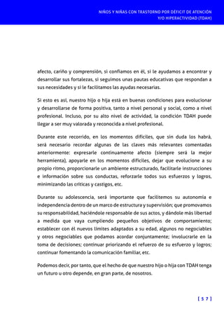 NIÑOS Y NIÑAS CON TRASTORNO POR DÉFICIT DE ATENCIÓN
Y/O HIPERACTIVIDAD (TDAH)
[ 5 7 ]
afecto, cariño y comprensión, si confiamos en él, si le ayudamos a encontrar y
desarrollar sus fortalezas, si seguimos unas pautas educativas que respondan a
sus necesidades y si le facilitamos las ayudas necesarias.
Si esto es así, nuestro hijo o hija está en buenas condiciones para evolucionar
y desarrollarse de forma positiva, tanto a nivel personal y social, como a nivel
profesional. Incluso, por su alto nivel de actividad, la condición TDAH puede
llegar a ser muy valorada y reconocida a nivel profesional.
Durante este recorrido, en los momentos difíciles, que sin duda los habrá,
será necesario recordar algunas de las claves más relevantes comentadas
anteriormente: expresarle continuamente afecto (siempre será la mejor
herramienta), apoyarle en los momentos difíciles, dejar que evolucione a su
propio ritmo, proporcionarle un ambiente estructurado, facilitarle instrucciones
e información sobre sus conductas, reforzarle todos sus esfuerzos y logros,
minimizando las críticas y castigos, etc.
Durante su adolescencia, será importante que facilitemos su autonomía e
independencia dentro de un marco de estructura y supervisión; que promovamos
su responsabilidad, haciéndole responsable de sus actos, y dándole más libertad
a medida que vaya cumpliendo pequeños objetivos de comportamiento;
establecer con él nuevos límites adaptados a su edad, algunos no negociables
y otros negociables que podamos acordar conjuntamente; involucrarle en la
toma de decisiones; continuar priorizando el refuerzo de su esfuerzo y logros;
continuar fomentando la comunicación familiar, etc.
Podemos decir, por tanto, que el hecho de que nuestro hijo o hija con TDAH tenga
un futuro u otro depende, en gran parte, de nosotros.
 