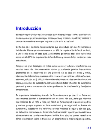 [ 5 ]
Introducción
El Trastorno por Déficit de Atención con o sin Hiperactividad (TDAH) es uno de los
trastornos que genera una mayor preocupación y tensión en padres y madres y
uno de los que tiene un mayor impacto social en la actualidad.
De hecho, es el trastorno neurobiológico que se produce con más frecuencia en
la infancia. Afecta aproximadamente a un 5% de la población infantil, es decir,
a uno o dos niños en cada aula. Actualmente podemos decir que representa
entre un 40-50% de la población infantil clínica y es uno de los trastornos más
estudiados.
Produce un gran desajuste en niños, adolescentes y adultos, interfiriendo en
muchas áreas del funcionamiento normal y pudiendo generar importantes
problemas en el desarrollo de una persona. En el caso de niños y niñas,
disminución del rendimiento académico, retraso en aprendizajes básicos (lectura,
escritura, cálculo, etc.), dificultades en las relaciones sociales y en la adaptación
social, problemas de autoestima, retraso en habilidades y hábitos de autonomía
personal y, como consecuencia, serios problemas de convivencia y desajustes
emocionales.
Es importante detectarlo y tratarlo de forma temprana ya que, si no fuera así,
los síntomas podrían ir aumentando con los años. Por ello, para que mejoren
los síntomas de un niño y niña con TDAH, es fundamental el papel de padres
y madres, ya que suponen su base emocional y de seguridad, su fuente de
autoestima, aceptación y la referencia de los modelos a seguir y son los que,
en definitiva, promueven su desarrollo. Su implicación y participación activa en
el tratamiento se convierte en imprescindible. Para ello, los padres necesitarán
tener información sobre el trastorno, un diagnóstico lo más temprano posible,
 
