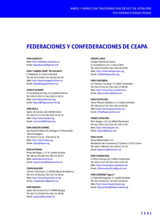 NIÑOS Y NIÑAS CON TRASTORNO POR DÉFICIT DE ATENCIÓN
Y/O HIPERACTIVIDAD (TDAH)
[ 5 9 ]
FEDERACIONES Y CONFEDERACIONES DE CEAPA
FAPA ALBACETE
Web: http://albafapa.webnode.es
Email: fapaalbacete@gmail.com
FAPA “GABRIEL MIRÓ” DE ALICANTE
C/ Redován, 6 | 03014 Alicante
Tel: 96 525 26 00 | Fax: 96 591 63 36
Web: http://www.fapagabrielmiro.es
Email: fapa@fapagabrielmiro.es
FAPACE ALMERIA
C/ Arcipreste de Hita, 26 | 04006 Almería
Tel: 950 22 09 71 | Fax: 950 22 28 31
Web: www.fapacealmeria.org
Email: fapace@fapacealmeria.org
FAPA ÁVILA
Apdo. de Correos, 60 | 05080 Ávila
Tel: 920 25 27 10 | Fax: 920 25 45 35
Web: http://www.fampa.org
Email: secretaria@fampa.org
FAPA ARAGÓN (FAPAR)
San Antonio Abad, 38 | (Antiguo C.P. Rosa Arjó)
50010 Zaragoza
Tel: 976 32 14 30 - 976 46 04 16
Web: http://www.fapar.org
Email: fapar@fapar.org
FAPA ASTURIAS
Plaza del Riego, 1, 1º E | 33003 Oviedo
Tel: 98 522 04 86 | Fax: 98 522 90 97
Web: www.fapaasturias.es
Email: fapaasturias@fapaasturias.es
COAPA BALEARS
Gremio Tintoreros, 2 | 07009 Palma de Mallorca
Tel: 971 20 84 84 | Fax: 971 75 18 63
Web: http://www.fapamallorca.org
Email: coapabalears@gmail.com
FAPA BURGOS
Apdo. de Correos 3117 | 09080 Burgos
Tel: 947 22 28 58 | Fax: 947 22 78 99
Email: fapabur@wanadoo.es
FEDAPA CÁDIZ
Colegio Adolfo de Castro
C/ Guadalmesi, s/n | 11012 Cádiz
Tel: 956 28 59 85 | Fax: 956 28 59 89
Web: http://www.fedapacadiz.org
Email: info@fedapacadiz.org
FAPA CANTABRIA
C/ Cisneros, 74, desp. 3 | 39007 Santander
Tel: 942 23 94 63 | Fax: 942 23 99 00
Web: http://www.fapa-cantabria.es/
Email: fapacantabria@yahoo.es
FAPA CASTELLÓN
Carrer Mestre Caballero, 2 | 12004 Castellón
Tel: 964 25 42 16 | Fax: 964 25 03 60
Web: http://www.fapacastello.com
Email: info@fapacastello.com
FAPAES CATALUÑA
Pere Verges, 1 8-14 | 08020 Barcelona
Tel: 93 278 21 43 | Fax: 93 278 12 97
Web: http://www.fapaes.net
Email: fapaes@fapaes.net
FAPA CEUTA
Plaza Rafael Gibert, 27
Residencia de la Juventud, 2ª planta | 11701 Ceuta
Tel: 956 51 88 50 | Fax: 956 51 24 79
Email: fapaceuta@hotmail.com
FAPA CIUDAD REAL
C/ Pozo Concejo, 8 | 13004 Ciudad Real
Tel: 926 22 67 29 | Fax: 926 22 67 29
Web: http://www.fapaciudadreal.com
Email: alfonsoxelsabio1@gmail.com
FAPA CÓRDOBA “Ágora”
C/ Doña Berenguela, 2 | 14006 Córdoba
Tel: 957 40 06 42 | Fax: 957 40 06 42
Web: http://www.fapacordoba.org
Email: fapacordoba@fapacordoba.org
 