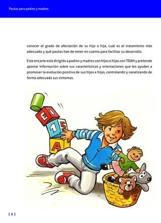 Pautas para padres y madres
[ 6 ]
conocer el grado de afectación de su hijo o hija, cuál es el tratamiento más
adecuado y qué pautas han de tener en cuenta para facilitar su desarrollo.
Este encarte está dirigido a padres y madres con hijos e hijas con TDAH y pretende
aportar información sobre sus características y orientaciones que les ayuden a
promover la evolución positiva de sus hijos e hijas, controlando y canalizando de
forma adecuada sus síntomas.
 