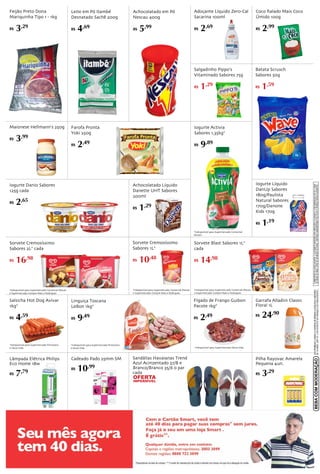 O Ministério da Saúde adverte: O aleitameto materno evita infecções e alergias e é recomendado até os 2 anos 
de idade ou mais. Após os 06 meses de idade, continue amamentando seu filho e ofereça novos alimentos. 
DE 18 ANOS. (ART. 81, II DO ESTATUTO DA CRIANÇA E DO ADOLESCENTE). 
BEBA COM MODERAÇÃO SÃO PROIBIDAS A VENDA E A ENTREGA DE BEBIDAS ALCOÓLICAS A MENORES 
Salgadinho Pippo's 
Vitaminado Sabores 75g 
R$ 1,29 
Batata Scrusch 
Sabores 50g 
R$ 1,59 
Achocolatado em Pó 
Nescau 400g 
R$ 5,99 
Adoçante Líquido Zero-Cal 
Sacarina 100ml 
R$ 2,69 
Coco Ralado Mais Coco 
Úmido 100g 
R$ 2,99 
Iogurte Líquido 
DanUp Sabores 
180g/Paulista 
Natural Sabores 
170g/Danone 
Kids 170g 
R$ 1,19 
Farofa Pronta 
Yoki 250g 
R$ 2,49 
Achocolatado Líquido 
Danette UHT Sabores 
200ml 
R$ 1,29 
Iogurte Danio Sabores 
125g cada 
R$ 2,65 
Sorvete Cremosíssimo 
Sabores 2L* cada 
R$ 16,98 
Linguiça Toscana 
LeBon 1kg* 
R$ 9,49 
Sorvete Cremosíssimo 
Sabores 1L* 
R$ 10,48 
Iogurte Activia 
Sabores 1,35kg* 
R$ 9,89 
Sorvete Blast Sabores 1L* 
cada 
R$ 14,98 
Salsicha Hot Dog Avivar 
1kg* 
R$ 4,59 
*Indisponível para Supermercado Primavera 
e Nova Vida 
*Indisponível para Supermercado Primavera 
e Nova Vida 
*Indisponível para Supermercado Comercial 
Morais 
*Indisponível para Supermercado Comercial Morais 
e Supermercado Compre Mais e Rodrigues 
*Indisponível para Supermercado Comercial Morais 
e Supermercado Compre Mais e Rodrigues 
*Indisponível para Supermercado Comercial Morais 
e Supermercado Compre Mais e Rodrigues 
Fígado de Frango Guibon 
Pacote 1kg* 
R$ 2,49 
*Indisponível para Supermercado Nova Vida 
Leite em Pó Itambé 
Desnatado Sachê 200g 
R$ 4,69 
Maionese Hellmann's 250g 
R$ 3,99 
Garrafa Alladiin Classic 
Floral 1L 
R$ 24,90 
Sandálias Havaianas Trend 
Azul Acinzentado 37/8 e 
Branco/Branco 35/6 o par 
cada 
Lâmpada Elétrica Philips 
Eco Home 18w 
R$ 7,79 
Cadeado Pado 25mm SM 
R$ 10,99 
Feijão Preto Dona 
Mariquinha Tipo 1 - 1kg 
R$ 3,29 
Pilha Rayovac Amarela 
Pequena 4un. 
R$ 3,29 
 
