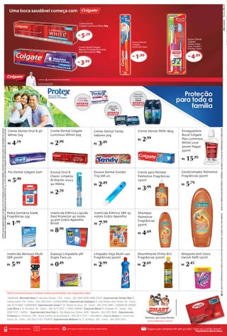 ANTES DE COMPRAR QUALQUER PRODUTO, VERIFIQUE A VALIDADE E O ESTADO DE CONSERVAÇÃO DA EMBALAGEM. 
OFERTAS VÁLIDAS ENQUANTO DURAR O ESTOQUE OU ATÉ A DATA ANUNCIADA (O QUE ACONTECER PRIMEIRO). EM RESPEITO AOS NOSSOS CLIENTES, NÃO VENDEMOS POR ATACADO. 
GARANTIMOS A QUANTIDADE MÍNIMA DE 10 UNIDADES/KG DE CADA PRODUTO POR LOJA. AS FOTOS DOS PRODUTOS ANUNCIADOS NESTE IMPRESSO SÃO DE CARÁTER ILUSTRATIVO. 
NÃO JOQUE ESTE EMPRESSO EM VIA PÚBLICA. ESTE FOLHETO PODE SER RECICLADO. COLABORE COM O MEIO AMBIENTE. 
Sabonete 
Protex Men 
Líquido 
250ml 
Sabonete 
Protex Men 
90g 
Creme Dental 
Colgate Luminous White 90g 
R$5,29 
Sabonete 
Protex 90g 
Escova Dental 
Colgate 
Essencial Clean 
Escova Dental 
Colgate 
Classic Clean 
Leve 2 Grátis 1 
Premier Clean 
R$1,99 
Creme Dental Colgate 
Máxima Proteção Anticáries 
Mais Neutraçúcar 90g 
R$3,99 
R$4,89 
Pertinho, pra nossa família. 
Recarregue seu celular. Pague suas contas. Leve suas compras em sacolas retornáveis. Pague suas compras em até 40 dias* com seu Cartão Smart*. 
*Dependendo da data da compra. 
www.redesmart.com.br 
•barauna: Mercantil Abreu R. Jeronimo Rosado, 1222 - Centro - (84) 3320-2029/•bom jésus: Supermercado Compre Mais R. 
Antônio Xavier, S/N - Centro - (83) 3253-2244 /•ceará mirim: Supermercado Rodrigues R. José Olímpio Alvés Pereira, 84 - Centro - 
(84) 3274-4092/ •goianinha: Supermercado Canaã R. Dr. Antônio de Souza, 32 - Centro - (84) 3243-2809 / •jardim do seridó: 
Lojas Meira R. Dr. Rui Mariz, 84 - Centro - (84) 3472-2327 / •joão câmara: Comercial Morais R. Projetada, 61 - Centro - (84) 
3262-2797 / •NATAL: Supermercado Nova Vida Av. São Miguel dos Caribes, 4505 - Neopolis - (84) 3207-8654 / Supermercado 
Primavera Av. Primavera, 248 - Nossa Senhora da Apresentação - (83) 3674-1572 / •são miguel: Casa da Verdura R. Coronel João 
Pessoa, 65 - Centro - (84) 3353-2132/•touros: Supermercado Medeiros Av. 27 de Março, 336 - Centro - (84) 3263-2347/ 
Creme para Pentear 
Palmolive Fragrâncias 
150ml 
R$ 3,99 
Escova Dental Condor 
Trip SM un. 
R$ 2,49 
Condicionador Palmolive 
Fragrâncias 350ml 
R$ 5,79 
Shampoo 
Palmolive 
Fragrâncias 
350ml 
R$ 4,69 
Enxaguatório 
Bucal Colgate 
Plax Luminous 
White Leve 
500ml Pague 
350ml 
R$ 15,95 
Fio Dental Colgate 50m 
R$ 5,99 
Creme Dental MPA 180g 
R$ 2,99 
Creme Dental Colgate 
Luminous White 50g 
R$ 2,99 
Creme Dental Oral B 3D 
White 70g 
R$ 4,19 
Escova Oral B 
Classic Limpeza 
Brilhante 1•2•3 
40 Média 
R$ 2,59 
Inseticida Aerossol Multi 
SBP 300ml 
R$ 5,99 
Inseticida Elétrico SBP 45 
noites Grátis Aparelho 
R$ 7,99 
Inseticida Elétrico Líquido 
Raid Protector 45 noites 
32,9ml Grátis Aparelho 
Bivolt 
R$ 8,99 
Pedra Sanitária Glade 
Fragrâncias 25g 
R$ 1,99 
Esponja Limpabela 3M 
Dupla Face un. 
R$ 0,49 
Desinfetante Pinho Bril 
Fragrâncias 500ml 
R$ 2,69 
Limpador Veja Multi-uso 
Fragrâncias 500ml 
R$ 2,99 
Alvejante sem Cloro 
Vanish Refil 150ml 
R$ 2,45 
Creme Dental Tandy 
Sabores 50g 
R$ 3,49 
