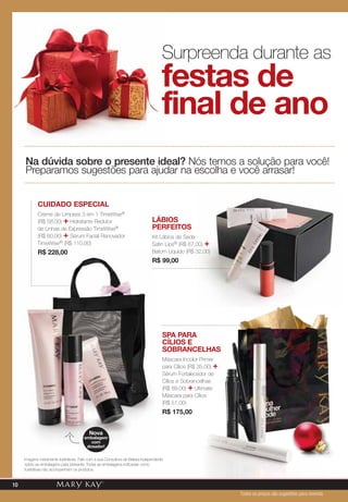 festas de
final de ano
Surpreenda durante as
Na dúvida sobre o presente ideal? Nós temos a solução para você!
Preparamos sugestões para ajudar na escolha e você arrasar!
Lábios
perfeitos
Kit Lábios de Seda
Satin Lips® (R$ 67,00) +
Batom Líquido (R$ 32,00)
R$ 99,00
Cuidado Especial
Creme de Limpeza 3 em 1 TimeWise®
(R$ 58,00) + Hidratante Redutor
de Linhas de Expressão TimeWise®
(R$ 60,00) + Sérum Facial Renovador
TimeWise® (R$ 110,00)
R$ 228,00
Spa para
Cílios e
Sobrancelhas
Máscara Incolor Primer
para Cílios (R$ 35,00) +
Sérum Fortalecedor de
Cílios e Sobrancelhas
(R$ 89,00) + Ultimate
Máscara para Cílios
(R$ 51,00)
R$ 175,00
Nova
embalagem
com
dosador!
Imagens meramente ilustrativas. Fale com a sua Consultora de Beleza Independente
sobre as embalagens para presente. Todas as embalagens indicadas como
ilustrativas não acompanham os produtos.
Todos os preços são sugestões para revenda
10
 