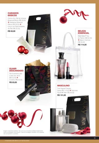 Cuidados
Básicos
Creme e/ou Gel de Limpeza
Botanical Effects (R$ 29,00)
+ Hidratante Botanical
Effects (R$ 29,00) +
Lenços de Papel Antibrilho
da Pele (R$ 25,00).
R$ 83,00
Olhar
descansado
Gel Suavizante para
a área dos olhos
(R$ 53,00) +
Corretivo (R$ 30,00)
R$ 83,00
masculino
True Original Cologne
Spray (R$ 113,00) + Sabonete
Facial MK Men (R$ 38,00)
R$ 151,00
Beleza
essencial
Bella Belara® Eau
de Parfum (R$ 82,00)
+ Batom Cremoso
(R$ 32,00)
R$ 114,00
Imagens meramente ilustrativas. Fale com a sua Consultora de Beleza Independente
sobre as embalagens para presente. Todas as embalagens indicadas como ilustrativas
não acompanham os produtos.
11
A impressão pode alterar a cor real do produto
 