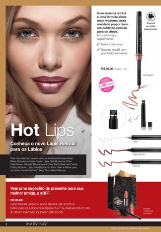 Com sistema retrátil
e uma fórmula ainda
mais moderna, essa
novidade proporciona
um contorno preciso
para os lábios.
Em cada traço,
experimente:
✓ Textura cremosa;
✓ Sistema retrátil com
apontador exclusivo.
Hot Lips
Conheça o novo Lápis Retrátil
para os Lábios
R$ 30,00 (cada), 0,28g.
Para criar este look, Jessica usou as Sombras Minerais Amber
Blaze, Espresso e Sweet Cream; Lápis Retrátil para os Olhos
Deep Brown, Ultimate Máscara para Cílios Black; Blush em Creme
Cherry Blossom, Lápis Retrátil para os Lábios Clear e Brilhos para
os Lábios NouriShine Plus™ Berry Tart e Beach Bronze.
N OVO
!
NOVO!
Eu
quero!
Clear
Soft Blush
Neutral
Cappuccino
Veja uma sugestão de presente para sua
melhor amiga, a #BFF
R$ 93,00
Lápis Retrátil para os Lábios Neutral (R$ 30,00) +
Brilho para os Lábios NouriShine Plus™ Au Naturel (R$ 31,00)
+ Batom Cremoso Icy Peach (R$ 32,00)
Imagem
meramente
ilustrativa
Assista
ao vídeo
dessa linha.
Todos os preços são sugestões para revenda
2
 