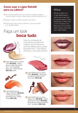 Como usar o Lápis Retrátil
para os Lábios?
✓ Ele combina perfeitamente com qualquer tonalidade do Batom
Cremoso, Batom Líquido ou Brilho para os Lábios NouriShine Plus™;
✓ Mantém o Batom ou Brilho Labial por mais tempo;
✓ É ideal para cores escuras e brilhantes, pois ele não altera
a cor do Batom/Brilho.
Lápis Retrátil para os Lábios
Clear (R$ 30,00) + Brilho para
os Lábios NouriShine Plus™
Pink Luster (R$ 31,00)
Lápis Retrátil para os Lábios
Clear (R$ 30,00) + Brilho
para os Lábios NouriShine
Plus™ nas tonalidades
Berry Tart + Beach Bronze
R$ 31,00 (cada)
Lápis Retrátil para os
Lábios Soft Blush (R$ 30,00)
+ Brilho para os Lábios
NouriShine Plus™ Mango
Tango (R$ 31,00)
Lápis Retrátil para os Lábios
Cappuccino (R$ 30,00) + Batom
Cremoso Icy Peach (R$ 32,00) +
Brilho para os Lábios NouriShine
Plus™ Au Naturel (R$ 31,00)
Faça um look
boca tudo
Ouse na combinação de
cores! Depois de preencher
os lábios, que tal misturar as
cores dos Brilhos para os Lábios
NouriShine Plus™ e dos Batons
Cremosos e criar cores incríveis?
2
1
4
3
2
1
3
4
#Dica:
Delineie os lábios com
o Lápis Retrátil para os
Lábios de tom mais claro,
em seguida aplique o Lápis
Retrátil para os Lábios com
um tom mais escuro nos
lábios para criar uma base
matte e ajudar a fixar ainda
mais o Batom/Brilho.
3
A impressão pode alterar a cor real do produto
 