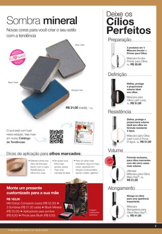 Black Pearl
Silver Satin
Midnight Star
R$ 21,00 (cada), 1,4g.
Sombra mineral
Novas cores para você criar o seu estilo
com a tendência
N OVO
!
NOVO!
Eu
quero!
Dicas de aplicação para olhos marcados:
• Delineie a linha dos
cílios de fora para
dentro com o Lápis
Retrátil para os
Olhos Rich Jade.
• Se quiser uma
linha mais
grossa, passe
mais uma
camada do lápis.
• Para um olhar mais
dramático, faça um traço
maior, seguindo em
direção à sobrancelha,
dando o efeito “gatinho”.
Monte um presente
customizado para a sua mãe
R$ 163,00
Mini Estojo Compacto (vazio) (R$ 52,00) +
3 Sombras (R$ 21,00 cada) + Blush Mineral
(R$ 32,00) + Aplicadores para sombra
(R$ 8,00) + Pincel para Blush (R$ 8,00)
Deixe os
Cílios
Perfeitos
2 produtos em 1:
Máscara Incolor +
Primer para Cílios.
Máscara Incolor
Primer para Cílios,
8g. R$ 35,00
Preparação
Define, protege
e proporciona
volume ideal
aos cílios.
Máscara para
Cílios Lash Love,
9g. R$ 51,00
Definição
Alonga os cílios
para uma aparência
impactante.
Máscara
Alongadora para
Cílios Mary Kay®,
9g. R$ 41,00
Alongamento
Fórmula exclusiva,
para cílios marcantes
com até cinco vezes
mais volume.
Ultimate
Máscara para Cílios
Mary Kay®, 8g.
R$ 51,00
Volume
MAIS
VENDID
O
M
A I S V E N
DIDO
Imagem
meramente
ilustrativa
Define, protege e
proporciona volume
ideal aos cílios em
fórmula resistente
à água.
Máscara para Cílios
Lash Love à Prova
D'água, 9g. R$ 51,00
Resistência
O azul está com tudo
nesta estação. Veja mais
em nosso Catálogo
de Tendências:
5
A impressão pode alterar a cor real do produto
 