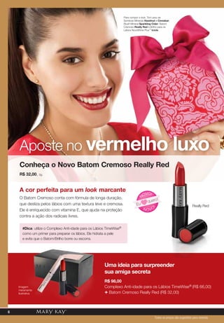 Para compor o look, Toni usou as
Sombras Minerais Hazelnut e Cinnabar;
Blush Mineral Sparkling Cider; Batom
Cremoso Really Red e Brilho para os
Lábios NouriShine Plus™ Icicle.
A cor perfeita para um look marcante
O Batom Cremoso conta com fórmula de longa duração,
que desliza pelos lábios com uma textura leve e cremosa.
Ele é enriquecido com vitamina E, que ajuda na proteção
contra a ação dos radicais livres.
Aposte no vermelho luxo
Conheça o Novo Batom Cremoso Really Red
R$ 32,00, 3g.
N OVO
!
NOVO!
Eu
quero!
#Dica: utilize o Complexo Anti-idade para os Lábios TimeWise®
como um primer para preparar os lábios. Ele hidrata a pele
e evita que o Batom/Brilho borre ou escorra.
Todos os preços são sugestões para revenda
Uma ideia para surpreender
sua amiga secreta
R$ 98,00
Complexo Anti-idade para os Lábios TimeWise® (R$ 66,00)
+ Batom Cremoso Really Red (R$ 32,00)
Really Red
Imagem
meramente
ilustrativa
6
 