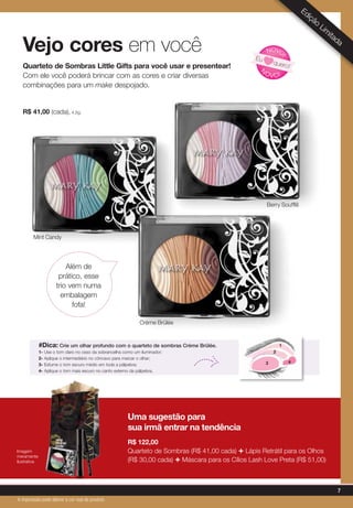 #Dica: Crie um olhar profundo com o quarteto de sombras Crème Brûlée.
1- Use o tom claro no osso da sobrancelha como um iluminador;
2- Aplique o intermediário no côncavo para marcar o olhar;
3- Esfume o tom escuro médio em toda a pálpebra;
4- Aplique o tom mais escuro no canto externo da pálpebra.
Vejo cores em você
Edição
Lim
itada
Quarteto de Sombras Little Gifts para você usar e presentear!
Com ele você poderá brincar com as cores e criar diversas
combinações para um make despojado.
R$ 41,00 (cada), 4,5g.
Mint Candy
Além de
prático, esse
trio vem numa
embalagem
fofa!
N
OVO!
NOVO
!
Eu
quero!
Uma sugestão para
sua irmã entrar na tendência
R$ 122,00
Quarteto de Sombras (R$ 41,00 cada) + Lápis Retrátil para os Olhos
(R$ 30,00 cada) + Máscara para os Cílios Lash Love Preta (R$ 51,00)
Crème Brûlée
Berry Soufflê
Imagem
meramente
ilustrativa
2
3
1
4
7
A impressão pode alterar a cor real do produto
 