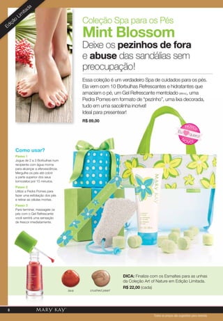 Como usar?
Passo 1
Jogue de 2 a 3 Borbulhas num
recipiente com água morna
para alcançar a efervescência.
Mergulhe os pés até cobrir
a parte superior dos seus
tornozelos por 15 minutos.
Passo 2
Utilize a Pedra Pomes para
fazer uma esfoliação dos pés
e retirar as células mortas.
Passo 3
Para terminar, massageie os
pés com o Gel Refrescante
você sentirá uma sensação
de frescor imediatamente.
Deixe os pezinhos de fora
e abuse das sandálias sem
preocupação!
Coleção Spa para os Pés
Mint Blossom
Essa coleção é um verdadeiro Spa de cuidados para os pés.
Ela vem com 10 Borbulhas Refrescantes e hidratantes que
amaciam o pé, um Gel Refrescante mentolado (88ml.), uma
Pedra Pomes em formato de “pezinho”, uma lixa decorada,
tudo em uma sacolinha incrível!
Ideal para presentear!
crushed pearllava
Dica: Finalize com os Esmaltes para as unhas
da Coleção Art of Nature em Edição Limitada.
R$ 22,00 (cada)
N
OVO!
NOVO
!
Eu
quero!
Edição
Lim
itada
R$ 89,00
Todos os preços são sugestões para revenda
8
 