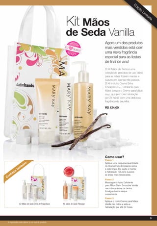 Agora um dos produtos
mais vendidos está com
uma nova fragrância
especial para as festas
de final de ano!
O Kit Mãos de Seda é uma
coleção de produtos de uso diário
para as mãos ficarem macias e
suaves em apenas três passos.
O Kit inclui o Creme Extra
Emoliente (60g.), Esfoliante para
Mãos (220g.) e o Creme para Mãos
(85g.), que promove hidratação
por 24 horas com uma deliciosa
fragrância de baunilha.
R$ 124,00
Kit Mãos
de Seda Vanilla
Conheça
tam
bém
:
Kit Mãos de Seda Livre de Fragrância Kit Mãos de Seda Pêssego
N
OVO!
NOVO
!
Eu
quero!
Edição
Lim
itada
MAIS
VENDID
O
M
A I S V E N
DIDO
Como usar?
Passo 1
Aplique uma pequena quantidade
do Creme Extra Emoliente sobre
a pele limpa. Ele ajuda a manter
a hidratação natural e suaviza
as áreas mais ressecadas.
Passo 2
Massageie o novo Esfoliante
para Mãos Satin Smoothie Vanilla
nas mãos e entre os dedos.
Enxágue bem e seque
suavemente.
Passo 3
Aplique o novo Creme para Mãos
Vanilla nas mãos e sinta a
hidratação por até 24 horas.
9
A impressão pode alterar a cor real do produto
 