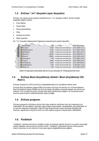 EnCase Sürüm 4.x ile Çalışmanın Temelleri                                        Armin Kisling –324. Şube


     1.3. EnCase “.ini” dosyaları (ayar dosyaları)
 EnCase, her olayda genel ayarlara erişebilmek için “*.ini” dosyaları kullanır. Bunlar örneğin
 aşağıdaki bilgileri içerirler:
 •     İmza tablosu
 •     Dosya tipleri
 •     Dosya görüntüleyici
 •     Filtre
 •     Anahtar kavramlar
 •     Metin biçemleri
 Bu “*.ini” dosyaları bilgisayardan bilgisayara kopyalanarak ayarlar taşınabilir.




            Şekil 4: Programlar klasöründe EnCase’in ayar dosyaları (C:ProgrammeEnCase4)


1.4.      EnCase Boot (önyükleme) disketi / Boot (önyükleme) CD-
        Rom’u
 EnCase programının DOS sürümünün başlatılabileceği iki tür önyükleme disketi vardır.
 EnCase Boot (önyükleme) disketi (EBD) sürücüden sürücüye veri edinimi için, EnCase Network
 Boot (önyükleme) disketi (ENBD) ise buna ek olarak ağ kablosu üzerinden geçişli veri edinimi için
 kullanılır. Her iki halde de yazılım yoluyla sabit diske yazılmaması sağlanır, bu da pahalı yazma
 koruma donanımlarının kullanılmasından tasarruf sağlar.


     1.5. EnCase programı
 EnCase programının Windows sürümü hem olay verilerinin edinilmesi hem de incelenmesi için
 kullanılabilir. Bir tek platform üzerinde imge (Image) oluşturulabilir, kaydedilebilir, görüntülenebilir ve
 en ayrıntılı açılardan incelenebilir. Eğer EnCase programından azami derecede faydalanmak
 istenirse, raporlamanın büyük bir kısmı bir metin işleme programı kullanılmadan halledilebilir.




     1.6. Fastblock
 “Fastblock”, Guidance firmasının ürettiği ve halen iki seçenek halinde (donanım ve yazılım seçeneği)
 tedarik edilebilen yazma koruma serisinin adıdır. “Fastblock” kullanılarak kaynak ortama yazma
 erişimi olmaması ve veri ortamının korumaya rağmen değiştirilememesi sağlanır.


Baden-Württemberg Eyalet Kriminal Dairesi                                                          Sayfa 10
 