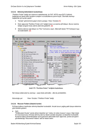 EnCase Sürüm 4.x ile Çalışmanın Temelleri                                        Armin Kisling –324. Şube


3.4.2.5. Silimmiş bölüntülerin kurtarılması
 “Partition Finder” betiği veri ortamının sektörlerinde, bir FAT, NTFS veya EXT-2 bölüntü
 başlangıcına işaret eden ipuçlarını araştırır ve bulduklarına yerimi koyar. Otomatik aramayı
 başlatmak için şunlar yapılır:
     •   “Scripts” görünümüne geçin (menü çubuğu / View / Scripts) (1)

     •   Dizin ağacında “Partition Finder (v4)” betiğini bulun ve üzerine çift tıklayın. Bunun üzerine
         betiğin program kodu sekme alanında gösterilir. (2)

     •   Sekme alanına sağ tıklayın ve “Run” komutunu seçin. Alternatif olarak “F9” fonksiyon tuşu
         da kullanılabilir. (3)




                          Şekil 179: “Partition Finder” betiğinin başlatılması


 İleri düzey kullanıcılar bu aramayı – epey fazla zahmetle – elle de yürütebilirler.


 Bulunduğu yer:         View / Scripts / “Partition Finder” betiği


3.4.2.6. Recover Folders (klasörü kurtar)
 EnCase kullanıcı tarafından silinmiş klasörleri kurtarabilir. Ancak bunun yağılış şekli dosya sistemine
 göre farklılık gösterir:

 •   FAT:
     “Unallocated Cluster” içinde silinen klasörler için “nokta, iki nokta imzasını” arayın. Eğer böyle
     bir imza bulunursa, EnCase silinmiş olan bu klasör içindeki dosyaları ve klasörleri kurtarabilir.
     Kurtarma işlemi tamamlandıktan sonra görünüm alanındaki dizin ağacında, içinde sonuçların
     görülebileceği “Recovered Folders” adlı bir klasör belirir.


Baden-Württemberg Eyalet Kriminal Dairesi                                                      Sayfa 101
 