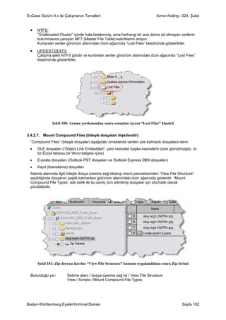 EnCase Sürüm 4.x ile Çalışmanın Temelleri                                    Armin Kisling –324. Şube


 •   NTFS:
     “Unallocated Cluster” içinde hala listelenmiş, ama herhangi bir ana dizine ait olmayan verilerin
     bulunmasına yarayan MFT (Master File Table) kalıntılarını arayın.
     Kurtarılan veriler görünüm alanındaki dizin ağacında “Lost Files” klasöründe gösterilirler.

 •   UFS/EXT2/EXT3:
     Çalışma şekli NTFS gibidir ve kurtarılan veriler görünüm alanındaki dizin ağacında “Lost Files”
     klasöründe gösterilirler.




              Şekil 180: Arama yordamından sonra sonuçları içeren “Lost Files” klasörü


3.4.2.7. Mount Compound Files (bileşik dosyaları ilişkilendir)
 “Compound Files” (bileşik dosyalar) aşağıdaki örneklerde verilen çok katmanlı dosyalara denir:
 •   OLE dosyaları (“Object Link Embedded”, yani nesneler başka nesnelerin içine gömülmüştür, ör.
     bir Excel tablosu bir Word belgesi içine)
 •   E-posta dosyaları (Outlook PST dosyaları ve Outlook Express DBX dosyaları)
 •   Kayıt (lisanslama) dosyaları
 Sekme alanında ilgili bileşik dosya üzerine sağ tıklanıp menü penceresinden “View File Structure”
 seçildiğinde dosyanın çeşitli katmanları görünüm alanındaki dizin ağacında gösterilir. “Mount
 Compound File Types” adlı betik ile bu süreç tüm edinilmiş dosyalar için otomatik olarak
 yürütülebilir.




     Şekil 181: Zip dosyası üzerine “View File Structure” komutu uygulandıktan sonra Zip birimi


 Bulunduğu yer:        Sekme alanı / dosya üzerine sağ tık / View File Structure
                       View / Scripts / Mount Compound File Types




Baden-Württemberg Eyalet Kriminal Dairesi                                                    Sayfa 102
 