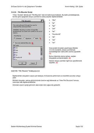 EnCase Sürüm 4.x ile Çalışmanın Temelleri                                      Armin Kisling –324. Şube


3.4.2.8. File Mounter Script
  “View / Scripts" altında adı “File Mounter” olan bir betik bulunmaktadır. Bu betik yürütüldüğünde,
  tercihe göre aşağıdaki dosya uzantılarına sahip arşivler ilişkilendirilebilir:

                                                       •    "dbx"
                                                       •    "gz"
                                                       •    "tgz"
                                                       •    "pst"
                                                       •    "tar"
                                                       •    "thumbs.db"
                                                       •    "db"
                                                       •    "zip"
                                                       •    "rar"


                                                       İmza analizi önceden yapılmışsa (Madde
                                                       3.4.2.9) imzalarla, dosya uzantılarıyla
                                                       aranabildiğinden daha etkin arama yapılabilir.
                                                       (1)
                                                       Bunun ötesinde arama sahası, seçilen
                                                       dosyalarla sınırlandırılabilir. (2)
                                                       İstenen dosya uzantıları ilgili kutu işaretlenerek
                                                       seçilirler. (3)




Şekil 182: “File Mounter” betiği penceresi


  İlişkilendirilen dosyaların sayısı çok fazlaysa, EnCase’de performans ve kararlılık sorunları ortaya
  çıkar.
  Münferit dosyalar, sekme görünümünde üzerine sağ tıklanarak ve “View File Structure” komutu
  üzerinden elle ilişkilendirilebilirler.
  Ardından arşivin içeriği görünüm alanındaki dizin ağacında gösterilir.




Baden-Württemberg Eyalet Kriminal Dairesi                                                      Sayfa 103
 