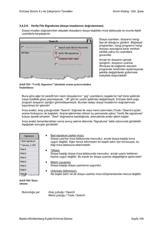 EnCase Sürüm 4.x ile Çalışmanın Temelleri                                        Armin Kisling –324. Şube




3.4.2.9. Verify File Signatures (dosya imzalarının doğrulanması)
  Dosya imzaları doğrulanırken olaydaki dosyaların dosya başlıkları imza tablosuyla ve onunla ilişkili
  uzantılarla karşılaştırılır.

                                                                     Dosya uzantıları, dosyanın hangi
                                                                     tipe ait olduğunu gösterir. Bilgisayar
                                                                     programları, hangi programın hangi
                                                                     dosyayı açacağına karar verirken
                                                                     sıklıkla yalnız bu uzantılara
                                                                     güvenirler.
                                                                     Ancak bir dosyanın gerçek
                                                                     içeriğinin, dosyanın uzantısı
                                                                     Windows ile bağlantılı standart
                                                                     programlar tarafından açılamayacak
                                                                     şekilde değiştirilerek gizlenmesi
                                                                     kolaylıkla düşünülebilir.


Şekil 183: “Verify Signature” işleminin arama penceresinden
başlatılması


  Buna göre eğer bir pedofil tüm resim dosyalarının “.jpg” uzantılarını rasgele bir harf dizisi şeklinde
  (veya özellikle göze çarpmayacak, “.dll” gibi bir uzantı şeklinde) değiştirseydi, EnCase dahil çoğu
  program dosyanın içeriğini görüntüleyemezdi. Bundan dolayı dosya imzalarının doğrulanması
  kaçınılmaz bir işlemdir!
  İmza analizi, araç çubuğundaki “Search” düğmesi ile veya menü satırından (Tools / Search) açılan
  arama fonksiyonu ile başlatılır. Arama işleminden bilinen bu pencerede yalnız “Verify file signatures”
  kutusu işaretli olmalıdır. “Start” düğmesine basıldığında, arka planda analiz işlemi başlar.
  İmza analizi tamamlandıktan sonra sonuç sekme alanında “Signatures” tablo sütununda görülebilir.
  Aşağıdaki sonuçlar görülebilir:



                      •    Bad signature (sahte imza):
                           Dosya uzantısı imza tablosunda mevcuttur, ancak dosya başlığı buna
                           uygun değildir. Eğer henüz bilinmeyen bir başlık satırı söz konusuysa, bu
                           bilgi imza tablosuna eklenmelidir.

                      •    *[Alias]:
                           Dosya başlığı dosya imza tablosunda mevcuttur, ancak uzantı beklenen
                           biçime uygun değildir. Bu kasıtlı bir dosya uzantısı değişikliğine işaret eder!

                      •    Match (uyuşma):
                           Dosya başlığı dosya uzantısına uygundur.

                      •    Unknown (bilinmiyor):
                           Ne başlık satırı ne de dosya uzantısı imza kütüphanesinde mevcut değildir.

Şekil 184: İmza
sütunu


  Bulunduğu yer:          Araç çubuğu / Search
                          Menü çubuğu / Tools / Search




Baden-Württemberg Eyalet Kriminal Dairesi                                                        Sayfa 104
 