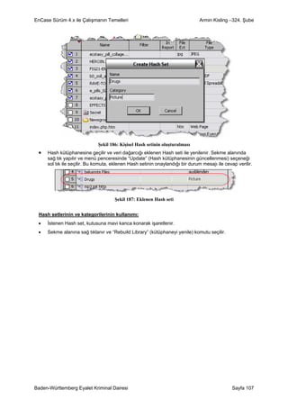 EnCase Sürüm 4.x ile Çalışmanın Temelleri                                      Armin Kisling –324. Şube




                             Şekil 186: Kişisel Hash setinin oluşturulması
 •   Hash kütüphanesine geçilir ve veri dağarcığı eklenen Hash seti ile yenilenir. Sekme alanında
     sağ tık yapılır ve menü penceresinde “Update” (Hash kütüphanesinin güncellenmesi) seçeneği
     sol tık ile seçilir. Bu komuta, eklenen Hash setinin onaylandığı bir durum mesajı ile cevap verilir.




                                     Şekil 187: Eklenen Hash seti


 Hash setlerinin ve kategorilerinin kullanımı:
 •   İstenen Hash set, kutusuna mavi kanca konarak işaretlenir.
 •   Sekme alanına sağ tıklanır ve “Rebuild Library” (kütüphaneyi yenile) komutu seçilir.




Baden-Württemberg Eyalet Kriminal Dairesi                                                      Sayfa 107
 