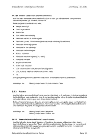 EnCase Sürüm 4.x ile Çalışmanın Temelleri                                      Armin Kisling –324. Şube




3.4.2.11. Initialize Case-Script (olayın başlatılması)
  EnCase’in bu standart kurulumunda mevcut olan bu betik çok sayıda önemli rutin görevlerin
  otomatikleştirilmesi için pratik bir yardımcıdır.
  Betik aşağıdaki hususları kontrol eder:
 •    Dosya bütünlüğü
 •    Sürücü geometrisi
 •    Bölüntüler
 •    Veri ortamı hakkında bilgi
 •    Windows sürümü ve lisans bilgileri
 •    Windows içindeki zaman dilimi ayarları ve güncel zamana göre sapmalar
 •    Windows altında ağ ayarları
 •    Windows’un son kapatılışı
 •    Windows kullanıcı bilgileri
 •    Kurulu yazılımlar
 •    Windows donanım bilgileri (CPU dahil)
 •    Windows servisleri
 •    Paylaşılan klasörler
 •    Sabit bağlı sürücüler
 •    AIM kullanıcı adları ve kullanıcının arkadaş listesi
 •    AOL kullanıcı adları ve kullanıcının arkadaş listesi
 •    vs.
  Sonuçlar yerimi görünümü üzerinden ve buradan ayarlanabilen rapor ile gösterilebilir.


  Bulunduğu yer:          Menü çubuğu / View / Scripts / Initialize Case



3.4.3. Arama
  Anahtar kelime aranması EnCase’in ana unsurlarından biridir ve 3. sürümden 4. sürüme güncelleme
  ile büyük ölçüde hızlandırılacaktır. Yine de çok sayıdaki anahtar kelime ile bağlantılı olarak büyük bir
  veri dağarcığında sürenin epey uzun olması beklenmektedir.
  EnCase’in arama fonksiyonu önceden tanımlanmış kavramları açılmış olan olayın hem fiziksel hem
  de mantıksal ortamlarında bulabilmektedir. “Keywords” (anahtar kelimeler) global olarak EnCase’in
  ana dizinindeki “keywords.ini” dosyasında saklanmaktadır.


  Bulunduğu yer:          Menü çubuğu / View / Keywords
                          Menü çubuğu / View / Search Hits


3.4.3.1. Keywords (anahtar kelimeler) organizasyonu
  Anahtar kelimeler global olarak “keyword.ini” başlatma dosyasında saklandıklarından, sistem
  üzerinde EnCase ile işlenen her “Case” (olay) için erişilebilirdirler. Bundan dolayı her zaman önemli
  olabilecek kavramların (ör. uyuşturucu, çocuk pornografisi, kaçakçılık kavramları vs.) sistematik
  olarak gruplandırılması tavsiye edilir.


Baden-Württemberg Eyalet Kriminal Dairesi                                                      Sayfa 109
 