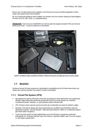 EnCase Sürüm 4.x ile Çalışmanın Temelleri                                       Armin Kisling –324. Şube


 Bunun yanı sıra işlev bakımından eşdeğer ve EnCase ile sorunsuzca birlikte çalışabilen ürünler
 üreten çok sayıda üretici bulunmaktadır.
 Bir ürün seçiminde belirleyici kriter özellikle veri transfer oranı ile mümkün olduğunca fazla bağlantı
 formatını (S-ATA, IDE, SCSI, vs.) desteklemesidir.


 ÖNEMLİDİR: Yazma koruma OLMADAN veri edinme işlemine başlanmamalıdır! Pek çok kriminal
 teknik kural vardır – ancak bu belki de en önemlisidir!




     Şekil 5: Fastblock başka modellerle birlikte Tableau firmasının ürettiği operasyon çantası içinde




     1.7. Modüller
 Guidance firması EnCase programının yeteneklerinin genişletilmesi için EnCase lisansından ayrı
 olarak satın alınması gereken üç program modülü sunmaktadır.


1.7.1. Virtual File System (VFS)
 •    Ağ paylaşımına açılmış (Windows ortamında ağ paylaşımlı olarak görünürler ama paylaşımda
      oldukları diğer kullanıcılar tarafından görülemez) yazma korumalı şüpheli veri ortamları,
      mantıksal sürücüler, klasörler, vs. gibi ortamlara erişimi olanaklı kılar.
 •    VFS, EnCase ortamı dışında yazma korumalı olay incelemeleri için basit bir platform sağlar.
 •    Dosyalar, EnCase’de olduğu gibi dosya sistemiyle aynı özellikleri içermektedirler (atanmış
      (allocated) dosyalar, silinmiş dosyalar, “Alternate Data Streams” (ADS) ve “Unallocated Space”
      gibi dahili sistem dosyaları).
 •    Yazma korumalı ortam bir defa bağlandıktan sonra her Windows uygulaması tarafından
      kullanılabilir (ör. Windows Explorer veya virüs tarayıcı, Spyware araçları veya Truva atı araçları
      vs. gibi başka uygulamalar).



Baden-Württemberg Eyalet Kriminal Dairesi                                                        Sayfa 11
 