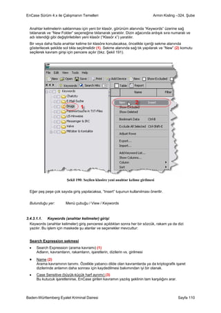 EnCase Sürüm 4.x ile Çalışmanın Temelleri                                        Armin Kisling –324. Şube


  Anahtar kelimelerin saklanması için yeni bir klasör, görünüm alanında “Keywords” üzerine sağ
  tıklanarak ve “New Folder” seçeneğine tıklanarak yaratılır. Dizin ağacında ardışık sıra numaralı ve
  adı istendiği gibi değiştirilebilen yeni klasör (“Klasör x”) yaratılır.
  Bir veya daha fazla anahtar kelime bir klasöre konulacaksa, öncelikle içeriği sekme alanında
  gösterilecek şekilde sol tıkla seçilmelidir (1). Sekme alanında sağ tık yapılarak ve “New” (2) komutu
  seçilerek kavram girişi için pencere açılır (bkz. Şekil 191).




                          Şekil 190: Seçilen klasöre yeni anahtar kelime girilmesi


  Eğer peş peşe çok sayıda giriş yapılacaksa, “Insert” tuşunun kullanılması önerilir.


  Bulunduğu yer:         Menü çubuğu / View / Keywords



3.4.3.1.1. Keywords (anahtar kelimeler) girişi
  Keywords (anahtar kelimeler) giriş penceresi açıldıktan sonra her bir sözcük, rakam ya da dizi
  yazılır. Bu işlem için maskede şu alanlar ve seçenekler mevcuttur:


  Search Expression sekmesi
 •    Search Expression (arama kavramı) (1)
      Adların, kavramların, rakamların, işaretlerin, dizilerin vs. girilmesi

 •    Name (2)
      Arama kavramının tanımı. Özelikle yabancı dilde olan kavramlarda ya da kriptografik işaret
      dizilerinde anlamın daha sonrası için kaydedilmesi bakımından iyi bir olanak.
 •    Case Sensitive (büyük-küçük harf ayrımı) (3)
      Bu kutucuk işaretlenirse, EnCase girilen kavramın yazılış şeklinin tam karşılığını arar.



Baden-Württemberg Eyalet Kriminal Dairesi                                                        Sayfa 110
 