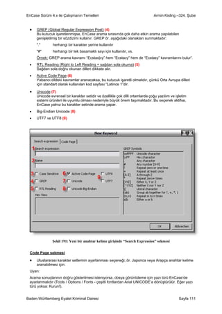 EnCase Sürüm 4.x ile Çalışmanın Temelleri                                      Armin Kisling –324. Şube


 •   GREP (Global Regular Expression Post) (4)
     Bu kutucuk işaretlenmişse, EnCase arama sırasında çok daha etkin arama yapılabilen
     genişletilmiş bir sözdizimi kullanır. GREP ör. aşağıdaki olanakları sunmaktadır:
     "."       herhangi bir karakter yerine kullanılır
     "#"       herhangi bir tek basamaklı sayı için kullanılır, vs.
     Örnek: GREP arama kavramı “Ecstas|cy” hem “Ecstacy” hem de “Ecstasy” kavramlarını bulur”.
 •   RTL Reading (Right to Left Reading = sağdan sola okuma) (5)
     Sağdan sola doğru okunan dilleri dikkate alır.
 •   Active Code Page (6)
     Yabancı dildeki kavramlar aranacaksa, bu kutucuk işaretli olmalıdır, çünkü Orta Avrupa dilleri
     için standart olarak kullanılan kod sayfası “Latince 1”dir.

 •   Unicode (7)
     Unicode evrensel bir karakter setidir ve özellikle çok dilli ortamlarda çoğu yazılım ve işletim
     sistemi ürünleri ile uyumlu olması nedeniyle büyük önem taşımaktadır. Bu seçenek aktifse,
     EnCase yalnız bu karakter setinde arama yapar.
 •   Big-Endian Unicode (8)
 •   UTF7 ve UTF8 (9)




               Şekil 191: Yeni bir anahtar kelime girişinde “Search Expression” sekmesi


 Code Page sekmesi

 •   Uluslararası karakter setlerinin ayarlanması seçeneği; ör. Japonca veya Arapça anahtar kelime
     aranabilmesi için.
 Uyarı:
 Arama sonuçlarının doğru gösterilmesi isteniyorsa, dosya görüntüleme için yazı türü EnCase’de
 ayarlanmalıdır (Tools / Options / Fonts - çeşitli fontlardan Arial UNICODE’a dönüştürülür. Eğer yazı
 türü yoksa: Kurun!).


Baden-Württemberg Eyalet Kriminal Dairesi                                                      Sayfa 111
 