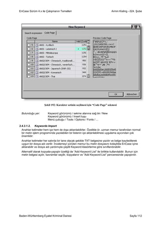 EnCase Sürüm 4.x ile Çalışmanın Temelleri                                          Armin Kisling –324. Şube




                      Şekil 192: Karakter setinin seçilmesi için “Code Page” sekmesi


  Bulunduğu yer:         Keyword görünümü / sekme alanına sağ tık / New
                         Keyword görünümü / Insert tuşu
                         Menü çubuğu / Tools / Options / Fonts / ...

3.4.3.1.2. Keywords Import
  Anahtar kelimeler hem içe hem de dışa aktarılabilirler. Özelikle ör. uzman memur tarafından normal
  bir metin işlem programında yazılabilen bir listenin içe aktarılabilmesi uygulama açıcından çok
  önemlidir:
  Anahtar kelimeler her satırda bir tane olacak şekilde TXT belgesine yazılır ve belge kaydedilerek
  uygun bir dosya adı verilir. İncelemeyi yürüten memur bu metin dosyasını kolaylıkla EnCase içine
  aktarabilir ve dosya adı yardımıyla çeşitli Keyword klasörlerine göre sınıflandırabilir.
  Alternatif olarak kopyala-yapıştır özelliği de “Add Keyword List” ile birlikte kullanılabilir. Bunun için
  metin belgesi açılır, kavramlar seçilir, kopyalanır ve “Add Keyword List” penceresinde yapıştırılır.




Baden-Württemberg Eyalet Kriminal Dairesi                                                          Sayfa 112
 