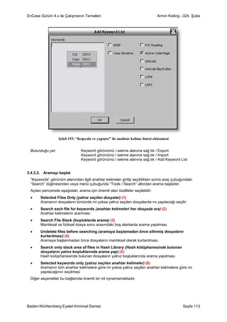 EnCase Sürüm 4.x ile Çalışmanın Temelleri                                      Armin Kisling –324. Şube




                  Şekil 193: “Kopyala ve yapıştır” ile anahtar kelime listesi eklenmesi


 Bulunduğu yer:                 Keyword görünümü / sekme alanına sağ tık / Export
                                Keyword görünümü / sekme alanına sağ tık / Import
                                Keyword görünümü / sekme alanına sağ tık / Add Keyword List


3.4.3.2. Aramayı başlat
 “Keywords” görünüm alanından ilgili anahtar kelimeler girilip seçildikten sonra araç çubuğundaki
 “Search” düğmesinden veya menü çubuğunda “Tools / Search” altından arama başlatılır.
 Açılan pencerede aşağıdaki, arama için önemli olan özellikler seçilebilir:
 •     Selected Files Only (yalnız seçilen dosyalar) (1)
       Aramanın dosyaların tümünde mi yoksa yalnız seçilen dosyalarda mı yapılacağı seçilir.
 •     Search each file for keywords (anahtar kelimeleri her dosyada ara) (2)
       Anahtar kelimelerin aranması
 •     Search File Slack (boşluklarda arama) (3)
       Mantıksal ve fiziksel dosya sonu arasındaki boş alanlarda arama yapılması
 •     Undelete files before searching (aramaya başlamadan önce silinmiş dosyaların
       kurtarılması) (4)
       Aramaya başlanmadan önce dosyaların mantıksal olarak kurtarılması.
 •     Search only slack area of files in Hash Library (Hash kütüphanesinde bulunan
       dosyaların yalnız boşluklarında arama yap) (5)
       Hash kütüphanesinde bulunan dosyaların yalnız boşluklarında arama yapılması.
 •     Selected keywords only (yalnız seçilen anahtar kelimeler) (6)
       Aramanın tüm anahtar kelimelere göre mi yoksa yalnız seçilen anahtar kelimelere göre mi
       yapılacağının seçilmesi
 Diğer seçenekler bu bağlamda önemli bir rol oynamamaktadır.




Baden-Württemberg Eyalet Kriminal Dairesi                                                    Sayfa 113
 