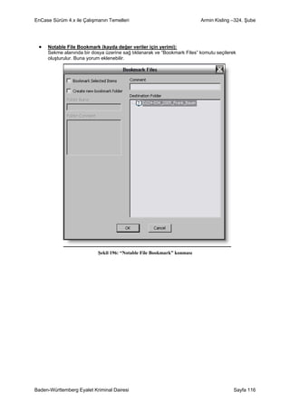 EnCase Sürüm 4.x ile Çalışmanın Temelleri                                Armin Kisling –324. Şube




 •   Notable File Bookmark (kayda değer veriler için yerimi):
     Sekme alanında bir dosya üzerine sağ tıklanarak ve “Bookmark Files” komutu seçilerek
     oluşturulur. Buna yorum eklenebilir.




                           Şekil 196: “Notable File Bookmark” konması




Baden-Württemberg Eyalet Kriminal Dairesi                                              Sayfa 116
 