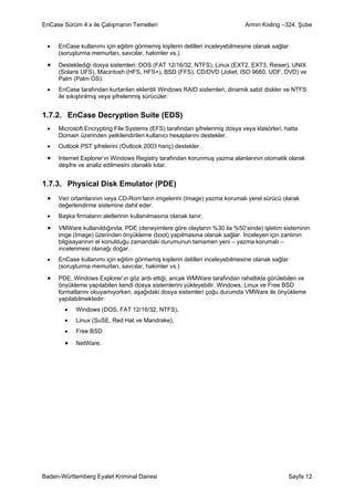 EnCase Sürüm 4.x ile Çalışmanın Temelleri                                    Armin Kisling –324. Şube


 •   EnCase kullanımı için eğitim görmemiş kişilerin delilleri inceleyebilmesine olanak sağlar
     (soruşturma memurları, savcılar, hakimler vs.)

 •   Desteklediği dosya sistemleri: DOS (FAT 12/16/32, NTFS), Linux (EXT2, EXT3, Reiser), UNIX
     (Solaris UFS), Macintosh (HFS, HFS+), BSD (FFS), CD/DVD (Joliet, ISO 9660, UDF, DVD) ve
     Palm (Palm OS).
 •   EnCase tarafından kurtarılan eklentili Windows RAID sistemleri, dinamik sabit diskler ve NTFS
     ile sıkıştırılmış veya şifrelenmiş sürücüler.


1.7.2. EnCase Decryption Suite (EDS)
 •   Microsoft Encrypting File Systems (EFS) tarafından şifrelenmiş dosya veya klasörleri, hatta
     Domain üzerinden yetkilendirilen kullanıcı hesaplarını destekler.
 •   Outlook PST şifrelerini (Outlook 2003 hariç) destekler.

 •   Internet Explorer’ın Windows Registry tarafından korunmuş yazma alanlarının otomatik olarak
     deşifre ve analiz edilmesini olanaklı kılar.


1.7.3. Physical Disk Emulator (PDE)
 •   Veri ortamlarının veya CD-Rom’ların imgelerini (Image) yazma korumalı yerel sürücü olarak
     değerlendirme sistemine dahil eder.
 •   Başka firmaların aletlerinin kullanılmasına olanak tanır.

 •   VMWare kullanıldığında, PDE (deneyimlere göre olayların %30 ila %50’sinde) işletim sisteminin
     imge (Image) üzerinden önyükleme (boot) yapılmasına olanak sağlar. İnceleyen için zanlının
     bilgisayarının el konulduğu zamandaki durumunun tamamen yeni – yazma korumalı –
     incelenmesi olanağı doğar.
 •   EnCase kullanımı için eğitim görmemiş kişilerin delilleri inceleyebilmesine olanak sağlar
     (soruşturma memurları, savcılar, hakimler vs.)

 •   PDE, Windows Explorer’ın göz ardı ettiği, ancak WMWare tarafından rahatlıkla görülebilen ve
     önyükleme yapılabilen kendi dosya sistemlerini yükleyebilir. Windows, Linux ve Free BSD
     formatlarını okuyamıyorken, aşağıdaki dosya sistemleri çoğu durumda VMWare ile önyükleme
     yapılabilmektedir:
        •   Windows (DOS, FAT 12/16/32, NTFS),
        •   Linux (SuSE, Red Hat ve Mandrake),
        •   Free BSD

        •   NetWare.




Baden-Württemberg Eyalet Kriminal Dairesi                                                        Sayfa 12
 