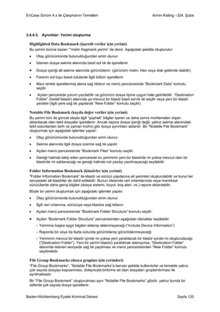 EnCase Sürüm 4.x ile Çalışmanın Temelleri                                     Armin Kisling –324. Şube




3.4.4.3. Ayrıntılar: Yerimi oluşturma

 Highlighted Data Bookmark (işaretli veriler için yerimi)
 Bu yerimi türüne bazen “”metin fragmanlı yerimi” de denir. Aşağıdaki şekilde oluşturulur:
 •   Olay görünümünde bulunulduğundan emin olunur.
 •   İstenen dosya sekme alanında basit sol tık ile işaretlenir.

 •   Dosya içeriği alt sekme alanında görüntülenir. (görünüm metin, Hex veya disk şeklinde olabilir)
 •   Farenin sol tuşu basılı tutularak ilgili bölüm işaretlenir.
 •   Mavi renkle işaretlenmiş alana sağ tıklanır ve menü penceresinde “Bookmark Data” komutu
     seçilir.
 •    Açılan pencerede yorum yazılabilir ve görünüm dosya tipine uygun hale getirilebilir. “Destination
     Folder” (hedef klasör) alanında ya mevcut bir klasör basit sol tık ile seçilir veya yeni bir klasör
     yaratılır (ilgili yere sağ tık yapılarak “New Folder” komutu seçilir).

 Notable File Bookmark (kayda değer veriler için yerimi)
 Bu yerimi türü ile güncel olayla ilgili “şüpheli” bilgiler içeren ve daha sonra muhtemelen dışarı
 aktarılacak olan tekil dosyalar işaretlenir. Ancak rapora dosya içeriği değil, yalnız sekme alanındaki
 tekil sütunlardan tarih ve zaman mührü gibi dosya ayrıntıları aktarılır. Bir “Notable File Bookmark”
 oluşturmak için aşağıdaki işlemler yapılır:
 •   Olay görünümünde bulunulduğundan emin olunur.
 •   Sekme alanında ilgili dosya üzerine sağ tık yapılır
 •   Açılan menü penceresinde “Bookmark Files” komutu seçilir.
 •   Gereği halinde takip eden pencerede bu yeriminin yeni bir klasörde mi yoksa mevcut olan bir
     klasörde mi saklanacağı ve gereği halinde not yazılıp yazılmayacağı seçilebilir.

 Folder Information Bookmark (klasörler için yerimi)
 “Folder Information Bookmark” ile klasör ve sürücü yapılarına ait yerimleri oluşturulabilir ve buna her
 seviyedeki alt klasörler de dahil edilebilir. Bunun ötesinde veri ortamlarında veya mantıksal
 sürücülerde daha geniş bilgiler (dosya sistemi, boyut, boş alan, vs.) rapora aktarılabilir.
 Böyle bir yerimi oluşturmak için aşağıdaki işlemler yapılır:
 •   Olay görünümünde bulunulduğundan emin olunur.
 •   İlgili veri ortamına, sürücüye veya klasöre sağ tıklanır.
 •   Açılan menü penceresinde “Bookmark Folder Structure” komutu seçilir.

 •   Açılan “Bookmark Folder Structure” penceresinden aşağıdaki olanaklar seçilebilir:
     - Yerimine başka aygıt bilgileri eklenip eklenmeyeceği (“Include Device Information”)
     - Raporda bir veya da fazla sütunda görüntülenip görüntülenmeyeceği
     - Yeriminin mevcut bir klasör içinde mi yoksa yeni yaratılacak bir klasör içinde mi oluşturulacağı
       (“Destination Folder”). Yeni bir yerimi klasörü yaratılmak isteniyorsa, “Destination Folder”
       alanında istenen seviyede sağ tık yapılması ve menü penceresinden “New Folder” komutu
       seçilmelidir.

 File Group Bookmarks (dosya grupları için yerimleri)
 “File Group Bookmarks”, “Notable File Bookmarks”a benzer şekilde kullanılırlar ve temelde yalnız
 çok sayıda dosyayı kapsanması, dolayısıyla birbirine ait olan dosyaları gruplandırması ile
 ayrılmaktadır.
 Bir “File Group Bookmark” oluşturulması aynı “Notable File Bookmarks” gibidir, yalnız bunda bir
 seferde çok sayıda dosya işaretlenir.


Baden-Württemberg Eyalet Kriminal Dairesi                                                     Sayfa 120
 