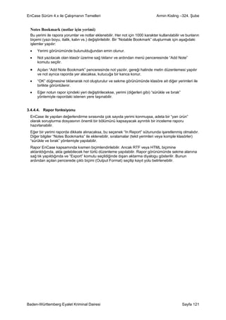 EnCase Sürüm 4.x ile Çalışmanın Temelleri                                       Armin Kisling –324. Şube


 Notes Bookmark (notlar için yerimi)
 Bu yerimi ile rapora yorumlar ve notlar eklenebilir. Her not için 1000 karakter kullanılabilir ve bunların
 biçemi (yazı boyu, italik, kalın vs.) değiştirilebilir. Bir “Notable Bookmark” oluşturmak için aşağıdaki
 işlemler yapılır:
 •   Yerimi görünümünde bulunulduğundan emin olunur.
 •   Not yazılacak olan klasör üzerine sağ tıklanır ve ardından menü penceresinde “Add Note”
     komutu seçilir.

 •   Açılan “Add Note Bookmark” penceresinde not yazılır, gereği halinde metin düzenlemesi yapılır
     ve not ayrıca raporda yer alacaksa, kutucuğa bir kanca konur.
 •   “OK” düğmesine tıklanarak not oluşturulur ve sekme görünümünde klasöre ait diğer yerimleri ile
     birlikte görüntülenir.
 •   Eğer notun rapor içindeki yeri değiştirilecekse, yerimi (diğerleri gibi) “sürükle ve bırak”
     yöntemiyle rapordaki istenen yere taşınabilir.


3.4.4.4. Rapor fonksiyonu
 EnCase ile yapılan değerlendirme sırasında çok sayıda yerimi konmuşsa, adeta bir “yan ürün”
 olarak soruşturma dosyasının önemli bir bölümünü kapsayacak ayrıntılı bir inceleme raporu
 hazırlanabilir.
 Eğer bir yerimi raporda dikkate alınacaksa, bu seçenek “In Report” sütununda işaretlenmiş olmalıdır.
 Diğer bilgiler “Notes Bookmarks” ile eklenebilir, sıralamalar (tekil yerimleri veya komple klasörler)
 “sürükle ve bırak” yöntemiyle yapılabilir.
 Rapor EnCase kapsamında kısmen biçimlendirilebilir. Ancak RTF veya HTML biçimine
 aktarıldığında, akla gelebilecek her türlü düzenleme yapılabilir. Rapor görünümünde sekme alanına
 sağ tık yapıldığında ve “Export” komutu seçildiğinde dışarı aktarma diyalogu gösterilir. Bunun
 ardından açılan pencerede çıktı biçimi (Output Format) seçilip kayıt yolu belirlenebilir.




Baden-Württemberg Eyalet Kriminal Dairesi                                                          Sayfa 121
 