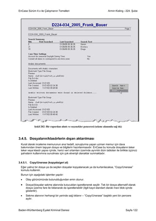 EnCase Sürüm 4.x ile Çalışmanın Temelleri                                         Armin Kisling –324. Şube




             Şekil 202: Bir rapordan alıntı ve seçenekler penceresi (sekme alanında sağ tık)



3.4.5. Dosyaların/klasörlerin dışarı aktarılması
 Kural olarak inceleme memurunun ana hedefi, soruşturma yapan uzman memur için dava
 bakımından önem taşıyan dosya ve bilgilerin hazırlanmasıdır. EnCase bu konuda dosyaların teker
 teker veya klasör yapısı içinde, harici veri ortamları üzerinde ayrıntılı dizin tabloları ile birlikte üçüncü
 şahısların kullanımına sunulması için çok elverişli olanaklar sunmaktadır.


3.4.5.1. Copy/Unerase (kopyala/geri al)
 Eğer yalnız bir dosya ya da seçilen dosyalar kopyalanacak ya da kurtarılacaksa, “Copy/Unerase”
 komutu kullanılır.
 Bunun için aşağıdaki işlemler yapılır:
 •   Olay görünümünde bulunulduğundan emin olunur.

 •   Dosya/dosyalar sekme alanında kutucukları işaretlenerek seçilir. Tek bir dosya alternatif olarak
     dosya üzerine fare ile tıklanarak da işaretlenebilir (ilgili kayıt standart olarak mavi blok içinde
     gösterilir).
 •   Sekme alanının herhangi bir yerinde sağ tıklanır – “Copy/Unerase” başlıklı yeni bir pencere
     açılır.



Baden-Württemberg Eyalet Kriminal Dairesi                                                          Sayfa 122
 