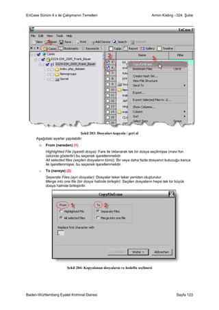 EnCase Sürüm 4.x ile Çalışmanın Temelleri                                      Armin Kisling –324. Şube




                                  Şekil 203: Dosyaları kopyala / geri al
     Aşağıdaki ayarlar yapılabilir:
       o From (nereden) (1)
           Highlighted File (işaretli dosya): Fare ile tıklanarak tek bir dosya seçilmişse (mavi fon
           üstünde gösterilir) bu seçenek işaretlenmelidir.
           All selected files (seçilen dosyaların tümü): Bir veya daha fazla dosyanın kutucuğu kanca
           ile işaretlenmişse, bu seçenek işaretlenmelidir.
       o   To (nereye) (2)
           Seperate Files (ayrı dosyalar): Dosyalar teker teker yeniden oluşturulur.
           Merge into one file (bir dosya halinde birleştir): Seçilen dosyaların hepsi tek bir büyük
           dosya halinde birleştirilir.




                         Şekil 204: Kopyalanan dosyaların ve hedefin seçilmesi




Baden-Württemberg Eyalet Kriminal Dairesi                                                      Sayfa 123
 