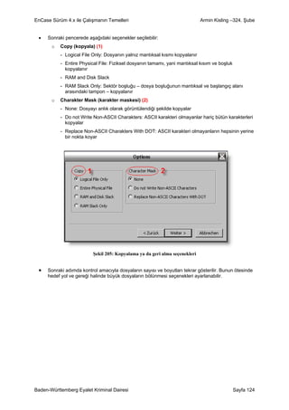 EnCase Sürüm 4.x ile Çalışmanın Temelleri                                    Armin Kisling –324. Şube


 •   Sonraki pencerede aşağıdaki seçenekler seçilebilir:
       o   Copy (kopyala) (1)
           - Logical File Only: Dosyanın yalnız mantıksal kısmı kopyalanır
           - Entire Physical File: Fiziksel dosyanın tamamı, yani mantıksal kısım ve boşluk
             kopyalanır
           - RAM and Disk Slack
           - RAM Slack Only: Sektör boşluğu – dosya boşluğunun mantıksal ve başlangıç alanı
             arasındaki tampon – kopyalanır
       o   Charakter Mask (karakter maskesi) (2)
           - None: Dosyayı anlık olarak görüntülendiği şekilde kopyalar
           - Do not Write Non-ASCII Charakters: ASCII karakteri olmayanlar hariç bütün karakterleri
             kopyalar
           - Replace Non-ASCII Charakters With DOT: ASCII karakteri olmayanların hepsinin yerine
             bir nokta koyar




                          Şekil 205: Kopyalama ya da geri alma seçenekleri


 •   Sonraki adımda kontrol amacıyla dosyaların sayısı ve boyutları tekrar gösterilir. Bunun ötesinde
     hedef yol ve gereği halinde büyük dosyaların bölünmesi seçenekleri ayarlanabilir.




Baden-Württemberg Eyalet Kriminal Dairesi                                                     Sayfa 124
 