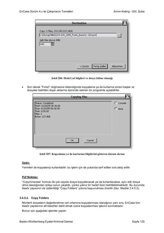 EnCase Sürüm 4.x ile Çalışmanın Temelleri                                          Armin Kisling –324. Şube




                           Şekil 206: Hedef yol bilgileri ve dosya bölme olanağı


 •   Son olarak “Finish” düğmesine tıklandığında kopyalama ya da kurtarma süreci başlar ve
     dosyalar belirtilen dışarı aktarma dizininde istenen bir programla açılabilirler.




                Şekil 207: Kopyalama ya da kurtarma bilgilerini gösteren durum ekranı


 Uyarı:
 Yerimleri de kopyalanıp kurtarılabilir; bu işlem için de yukarıda tarif edilen sıra takip edilir.


 Püf Noktası:
 “Copy/Unerase” komutu ile çok sayıda dosya kopyalanacak ya da kurtarılacaksa, aynı adlı dosya
 olma olasılığından dolayı sorun çıkabilir, çünkü yalnız bir hedef dizin belirtilebilmektedir. Bu durumda
 klasör yapısının da üstlenildiği “Copy Folders” yoluna başvurulması önerilir (bkz. Madde 3.4.5.2).


3.4.5.2. Copy Folders
 Münferit dosyaların değerlendirme veri ortamına kopyalanması olanağının yanı sıra, EnCase tüm
 klasör yapılarının alt klasörler dahil olmak üzere kopyalanması işlevini sunmaktadır.
 Bunun için aşağıdaki işlemler yapılır:


Baden-Württemberg Eyalet Kriminal Dairesi                                                            Sayfa 125
 