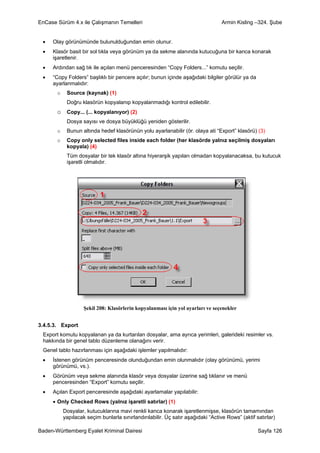 EnCase Sürüm 4.x ile Çalışmanın Temelleri                                         Armin Kisling –324. Şube


 •   Olay görünümünde bulunulduğundan emin olunur.
 •   Klasör basit bir sol tıkla veya görünüm ya da sekme alanında kutucuğuna bir kanca konarak
     işaretlenir.
 •   Ardından sağ tık ile açılan menü penceresinden “Copy Folders...” komutu seçilir.
 •   “Copy Folders” başlıklı bir pencere açılır; bunun içinde aşağıdaki bilgiler görülür ya da
     ayarlanmalıdır:
       o    Source (kaynak) (1)
            Doğru klasörün kopyalanıp kopyalanmadığı kontrol edilebilir.
       o Copy... (... kopyalanıyor) (2)
            Dosya sayısı ve dosya büyüklüğü yeniden gösterilir.
       o    Bunun altında hedef klasörünün yolu ayarlanabilir (ör. olaya ati “Export” klasörü) (3)
       o    Copy only selected files inside each folder (her klasörde yalnız seçilmiş dosyaları
            kopyala) (4)
            Tüm dosyalar bir tek klasör altına hiyerarşik yapıları olmadan kopyalanacaksa, bu kutucuk
            işaretli olmalıdır.




                    Şekil 208: Klasörlerin kopyalanması için yol ayarları ve seçenekler


3.4.5.3. Export
 Export komutu kopyalanan ya da kurtarılan dosyalar, ama ayrıca yerimleri, galerideki resimler vs.
 hakkında bir genel tablo düzenleme olanağını verir.
 Genel tablo hazırlanması için aşağıdaki işlemler yapılmalıdır:
 •   İstenen görünüm penceresinde olunduğundan emin olunmalıdır (olay görünümü, yerimi
     görünümü, vs.).
 •   Görünüm veya sekme alanında klasör veya dosyalar üzerine sağ tıklanır ve menü
     penceresinden “Export” komutu seçilir.
 •   Açılan Export penceresinde aşağıdaki ayarlamalar yapılabilir:
     • Only Checked Rows (yalnız işaretli satırlar) (1)
           Dosyalar, kutucuklarına mavi renkli kanca konarak işaretlenmişse, klasörün tamamından
           yapılacak seçim bunlarla sınırlandırılabilir. Üç satır aşağıdaki “Active Rows” (aktif satırlar)

Baden-Württemberg Eyalet Kriminal Dairesi                                                         Sayfa 126
 