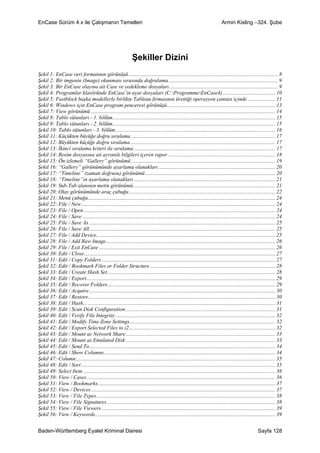 EnCase Sürüm 4.x ile Çalışmanın Temelleri                                                                                     Armin Kisling –324. Şube




                                                                Şekiller Dizini
Şekil 1: EnCase veri formatının görünüşü .............................................................................................................. 8
Şekil 2: Bir imgenin (Image) okunması sırasında doğrulama................................................................................. 9
Şekil 3: Bir EnCase olayına ait Case ve yedekleme dosyaları ................................................................................ 9
Şekil 4: Programlar klasöründe EnCase’in ayar dosyaları (C:ProgrammeEnCase4)....................................... 10
Şekil 5: Fastblock başka modellerle birlikte Tableau firmasının ürettiği operasyon çantası içinde .................... 11
Şekil 6: Windows için EnCase program penceresi görünüşü................................................................................ 13
Şekil 7: View görünümü ........................................................................................................................................ 14
Şekil 8: Tablo sütunları - 1. bölüm........................................................................................................................ 15
Şekil 9: Tablo sütunları - 2. bölüm........................................................................................................................ 15
Şekil 10: Tablo sütunları - 3. bölüm...................................................................................................................... 16
Şekil 11: Küçükten büyüğe doğru sıralama .......................................................................................................... 17
Şekil 12: Büyükten küçüğe doğru sıralama........................................................................................................... 17
Şekil 13: İkinci sıralama kriteri ile sıralama ........................................................................................................ 17
Şekil 14: Resim dosyasına ait ayrıntılı bilgileri içeren rapor ............................................................................... 18
Şekil 15: Ön izlemeli “Gallery” görünümü .......................................................................................................... 19
Şekil 16: “Gallery” görünümünde ayarlama olanakları ...................................................................................... 20
Şekil 17: “Timeline” (zaman doğrusu) görünümü................................................................................................ 20
Şekil 18: “Timeline”ın ayarlama olanakları ........................................................................................................ 21
Şekil 19: Sub-Tab alanının metin görünümü......................................................................................................... 21
Şekil 20: Olay görünümünde araç çubuğu............................................................................................................ 22
Şekil 21: Menü çubuğu.......................................................................................................................................... 24
Şekil 22: File / New............................................................................................................................................... 24
Şekil 23: File / Open ............................................................................................................................................. 24
Şekil 24: File / Save .............................................................................................................................................. 24
Şekil 25: File / Save As ......................................................................................................................................... 25
Şekil 26: File / Save All......................................................................................................................................... 25
Şekil 27: File / Add Device.................................................................................................................................... 25
Şekil 28: File / Add Raw Image............................................................................................................................. 26
Şekil 29: File / Exit EnCase .................................................................................................................................. 26
Şekil 30: Edit / Close............................................................................................................................................. 27
Şekil 31: Edit / Copy Folders ................................................................................................................................ 27
Şekil 32: Edit / Bookmark Files or Folder Structure ............................................................................................ 28
Şekil 33: Edit / Create Hash Set............................................................................................................................ 28
Şekil 34: Edit / Export… ....................................................................................................................................... 29
Şekil 35: Edit / Recover Folders…........................................................................................................................ 29
Şekil 36: Edit / Acquire…...................................................................................................................................... 30
Şekil 37: Edit / Restore… ...................................................................................................................................... 30
Şekil 38: Edit / Hash... .......................................................................................................................................... 31
Şekil 39: Edit / Scan Disk Configuration .............................................................................................................. 31
Şekil 40: Edit / Verify File Integrity ...................................................................................................................... 32
Şekil 41: Edit / Modify Time Zone Settings…........................................................................................................ 32
Şekil 42: Edit / Export Selected Files to i2… ........................................................................................................ 32
Şekil 43: Edit / Mount as Network Share .............................................................................................................. 33
Şekil 44: Edit / Mount as Emulated Disk .............................................................................................................. 33
Şekil 45: Edit / Send To......................................................................................................................................... 34
Şekil 46: Edit / Show Columns .............................................................................................................................. 34
Şekil 47: Column................................................................................................................................................... 35
Şekil 48: Edit / Sort ............................................................................................................................................... 35
Şekil 49: Select Item.............................................................................................................................................. 36
Şekil 50: View / Cases........................................................................................................................................... 36
Şekil 51: View / Bookmarks................................................................................................................................... 37
Şekil 52: View / Devices........................................................................................................................................ 37
Şekil 53: View / File Types.................................................................................................................................... 38
Şekil 54: View / File Signatures ............................................................................................................................ 38
Şekil 55: View / File Viewers ................................................................................................................................ 39
Şekil 56: View / Keywords..................................................................................................................................... 39


Baden-Württemberg Eyalet Kriminal Dairesi                                                                                                              Sayfa 128
 