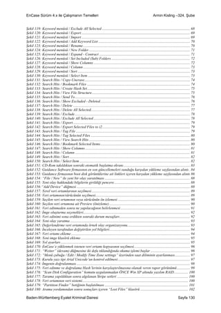 EnCase Sürüm 4.x ile Çalışmanın Temelleri                                                                                   Armin Kisling –324. Şube


Şekil 119: Keyword menüsü / Exclude All Selected .............................................................................................. 68
Şekil 120: Keyword menüsü / Export .................................................................................................................... 69
Şekil 121: Keyword menüsü / Import .................................................................................................................... 69
Şekil 122: Keyword menüsü / Add Keyword List .................................................................................................. 70
Şekil 123: Keyword menüsü / Rename .................................................................................................................. 70
Şekil 124: Keyword menüsü / New Folder ............................................................................................................ 71
Şekil 125: Keyword menüsü / Expand - Contract ................................................................................................. 71
Şekil 126: Keyword menüsü / Set Included (Sub) Folders .................................................................................... 72
Şekil 127: Keyword menüsü / Show Columns ....................................................................................................... 72
Şekil 128: Keyword menüsü / Column .................................................................................................................. 73
Şekil 129: Keyword menüsü / Sort ........................................................................................................................ 73
Şekil 130: Keyword menüsü / Select Item ............................................................................................................. 73
Şekil 131: Search Hits / Copy-Unerase................................................................................................................. 74
Şekil 132: Search Hits / Bookmark Files .............................................................................................................. 74
Şekil 133: Search Hits / Create Hash Set.............................................................................................................. 75
Şekil 134: Search Hits / View File Structure......................................................................................................... 75
Şekil 135: Search Hits / Send To........................................................................................................................... 76
Şekil 136: Search Hits / Show Excluded - Deleted................................................................................................ 76
Şekil 137: Search Hits / Delete ............................................................................................................................. 77
Şekil 138: Search Hits / Delete All Selected.......................................................................................................... 77
Şekil 139: Search Hits / Exclude ........................................................................................................................... 78
Şekil 140: Search Hits / Exclude All Selected ....................................................................................................... 78
Şekil 141: Search Hits / Export............................................................................................................................. 79
Şekil 142: Search Hits / Export Selected Files to i2.............................................................................................. 79
Şekil 143: Search Hits / Tag File .......................................................................................................................... 79
Şekil 144: Search Hits / Tag Selected Files .......................................................................................................... 80
Şekil 145: Search Hits / View Search Hits ............................................................................................................ 80
Şekil 146: Search Hits / Bookmark Selected Items................................................................................................ 80
Şekil 147: Search Hits / Show Columns ................................................................................................................ 81
Şekil 148: Search Hits / Column ........................................................................................................................... 81
Şekil 149: Search Hits / Sort ................................................................................................................................. 82
Şekil 150: Search Hits / Select Item ...................................................................................................................... 82
Şekil 151: CD-Rom takıldıktan sonraki otomatik başlatma ekranı....................................................................... 83
Şekil 152: Guidance Software firmasının en son güncellemeleri sunduğu karşıdan yükleme sayfasından alıntı . 84
Şekil 153: Guidance firmasının boot disk görüntülerine ait linkleri içeren karşıdan yükleme sayfasından alıntı 86
Şekil 154: “File / New” ile yeni bir olay yaratılması ........................................................................................... 88
Şekil 155: Yeni olay hakkındaki bilgilerin girildiği pencere................................................................................. 88
Şekil 156:“Add Device” düğmesi ......................................................................................................................... 88
Şekil 157: Yerel veri ortamlarının seçilmesi ......................................................................................................... 89
Şekil 158: Veri ortamının/sürücünün seçilmesi..................................................................................................... 89
Şekil 159: Seçilen veri ortamının veya sürücünün ön izlemesi ............................................................................. 90
Şekil 160: Seçilen veri ortamına ait Preview (önizleme) ...................................................................................... 90
Şekil 161: Veri edinmeden sonra ne yapılacağının belirlenmesi .......................................................................... 91
Şekil 162: İmge oluşturma seçenekleri.................................................................................................................. 92
Şekil 163: Veri edinimi sona erdikten sonraki durum mesajları ........................................................................... 92
Şekil 164: Yeni olay yaratma ................................................................................................................................ 93
Şekil 165: Değerlendirme veri ortamında örnek olay organizasyonu................................................................... 93
Şekil 166: İnceleyen tarafından değiştirilen yol bilgileri...................................................................................... 94
Şekil 167: Veri ortamı ekleme ............................................................................................................................... 94
Şekil 168: Yeni imge klasörü ekleme..................................................................................................................... 95
Şekil 169: Yol ayarları .......................................................................................................................................... 95
Şekil 170: EnCase’e yüklenmek istenen veri ortamı kopyasının seçilmesi............................................................ 96
Şekil 171: “Weiter” (devam) düğmesine iki defa tıklandığında okuma işlemi başlar .......................................... 96
Şekil 172: “Menü çubuğu / Edit / Modify Time Zone settings” üzerinden saat diliminin ayarlanması................ 97
Şekil 173: Kurulu yazı tipi Arial Unicode’un kontrol edilmesi ............................................................................. 97
Şekil 174: İmgenin doğrulanması ......................................................................................................................... 98
Şekil 175: Veri edinme ve doğrulama Hash’lerinin karşılaştırılmasına olanak veren rapor görünümü .............. 99
Şekil 176: “Scan Disk Configuration” komutu uygulanmadan ÖNCE Win XP altında yazılım RAID............... 100
Şekil 177: Tarama yapıldıktan sonra algılanan Stripe setleri ............................................................................ 100
Şekil 178: Veri ortamının veri sistemi................................................................................................................. 100
Şekil 179: “Partition Finder” betiğinin başlatılması ......................................................................................... 101
Şekil 180: Arama yordamından sonra sonuçları içeren “Lost Files” klasörü ................................................... 102

Baden-Württemberg Eyalet Kriminal Dairesi                                                                                                           Sayfa 130
 