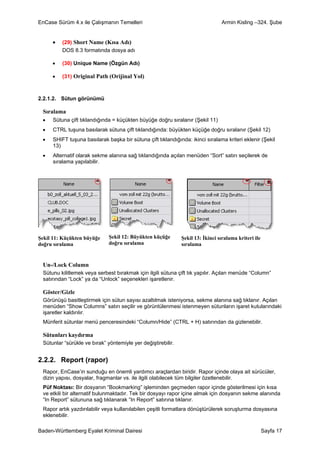 EnCase Sürüm 4.x ile Çalışmanın Temelleri                                       Armin Kisling –324. Şube


     •   (29) Short Name (Kısa Adı)
         DOS 8.3 formatında dosya adı

     •   (30) Unique Name (Özgün Adı)

     •   (31) Original Path (Orijinal Yol)



2.2.1.2. Sütun görünümü

 Sıralama
 •   Sütuna çift tıklandığında = küçükten büyüğe doğru sıralanır (Şekil 11)
 •   CTRL tuşuna basılarak sütuna çift tıklandığında: büyükten küçüğe doğru sıralanır (Şekil 12)
 •   SHIFT tuşuna basılarak başka bir sütuna çift tıklandığında: ikinci sıralama kriteri eklenir (Şekil
     13)
 •   Alternatif olarak sekme alanına sağ tıklandığında açılan menüden “Sort” satırı seçilerek de
     sıralama yapılabilir.




Şekil 11: Küçükten büyüğe     Şekil 12: Büyükten küçüğe       Şekil 13: İkinci sıralama kriteri ile
doğru sıralama                doğru sıralama                  sıralama


 Un-/Lock Column
 Sütunu kilitlemek veya serbest bırakmak için ilgili sütuna çift tık yapılır. Açılan menüde “Column”
 satırından “Lock” ya da “Unlock” seçenekleri işaretlenir.

 Göster/Gizle
 Görünüşü basitleştirmek için sütun sayısı azaltılmak isteniyorsa, sekme alanına sağ tıklanır. Açılan
 menüden “Show Columns” satırı seçilir ve görüntülenmesi istenmeyen sütunların işaret kutularındaki
 işaretler kaldırılır.
 Münferit sütunlar menü penceresindeki “Column/Hide” (CTRL + H) satırından da gizlenebilir.

 Sütunları kaydırma
 Sütunlar “sürükle ve bırak” yöntemiyle yer değiştirebilir.


2.2.2. Report (rapor)
 Rapor, EnCase’in sunduğu en önemli yardımcı araçlardan biridir. Rapor içinde olaya ait sürücüler,
 dizin yapısı, dosyalar, fragmanlar vs. ile ilgili olabilecek tüm bilgiler özetlenebilir.
 Püf Noktası: Bir dosyanın “Bookmarking” işleminden geçmeden rapor içinde gösterilmesi için kısa
 ve etkili bir alternatif bulunmaktadır. Tek bir dosyayı rapor içine almak için dosyanın sekme alanında
 “In Report” sütununa sağ tıklanarak “In Report” satırına tıklanır.
 Rapor artık yazdırılabilir veya kullanılabilen çeşitli formatlara dönüştürülerek soruşturma dosyasına
 eklenebilir.

Baden-Württemberg Eyalet Kriminal Dairesi                                                             Sayfa 17
 