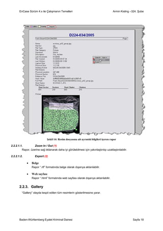 EnCase Sürüm 4.x ile Çalışmanın Temelleri                                          Armin Kisling –324. Şube




                               Şekil 14: Resim dosyasına ait ayrıntılı bilgileri içeren rapor

2.2.2.1.1.         Zoom In / Out (1)
         Rapor, üzerine sağ tıklanarak daha iyi görülebilmesi için yakınlaştırılıp uzaklaştırılabilir.

2.2.2.1.2.           Export (2)

             •    Belge
                  Rapor “.rtf” formatında belge olarak dışarıya aktarılabilir.

             •    Web sayfası
                  Rapor “.html” formatında web sayfası olarak dışarıya aktarılabilir.


       2.2.3. Gallery
         “Gallery” olayda tespit edilen tüm resimlerin gösterilmesine yarar.




       Baden-Württemberg Eyalet Kriminal Dairesi                                                         Sayfa 18
 