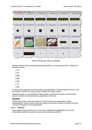 EnCase Sürüm 4.x ile Çalışmanın Temelleri                                       Armin Kisling –324. Şube




                               Şekil 15: Ön izlemeli “Gallery” görünümü


 Burada EnCase’in dahili görüntüleyicisinde gösterilebilen tüm resimler görüntülenir. Desteklenen
 formatlar şunlardır:
     • JPG
     • GIF
     • BMP
     • EMF
     • PSD
     • TIF
     • ART
 Bu görünümde olayla ilgili resimler yerimleri ile işaretlenebilirler. Çift tıklandığında EnCase’in imza
 veri bankası üzerinden bu dosya uzantısı ile ilişkili olan program çağrılır.
 İşaretleme kutuları ya da Homeplate ile belli dosyalar ya da dizinler seçilerek resimlerin yalnız
 istenen dizinlerle sınırlandırılmış olarak gösterilmesi mümkündür.
 Önemlidir:
 Burada yalnız dosya uzantısından dolayı bir resim formatı olarak algılanabilen resimler
 gösterilmektedir. Dosya uzantısı sahte olan resimler ancak dosya imzalarının denetlenmesinden
 (“Verify File Signature”) sonra gösterilebilir!
2.2.3.1. Görünüm
 Resim galerisindeki görünüm sütun ve satır sayısı değiştirilerek değiştirilebilir. Bu durumda
 önizlemedeki resimlerin boyutları da mevcut olan yere göre uyarlanırlar.




Baden-Württemberg Eyalet Kriminal Dairesi                                                        Sayfa 19
 