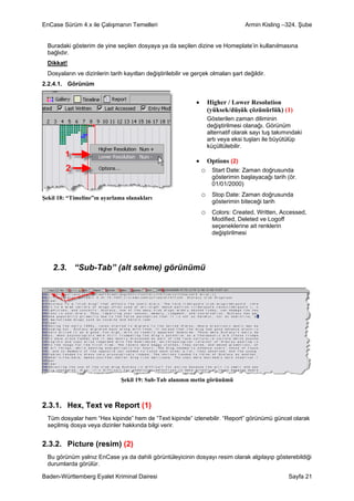 EnCase Sürüm 4.x ile Çalışmanın Temelleri                                            Armin Kisling –324. Şube


  Buradaki gösterim de yine seçilen dosyaya ya da seçilen dizine ve Homeplate’in kullanılmasına
  bağlıdır.
  Dikkat!
  Dosyaların ve dizinlerin tarih kayıtları değiştirilebilir ve gerçek olmaları şart değildir.
2.2.4.1. Görünüm


                                                                •     Higher / Lower Resolution
                                                                      (yüksek/düşük çözünürlük) (1)
                                                                      Gösterilen zaman diliminin
                                                                      değiştirilmesi olanağı. Görünüm
                                                                      alternatif olarak sayı tuş takımındaki
                                                                      artı veya eksi tuşları ile büyütülüp
                                                                      küçültülebilir.

                                                                •     Options (2)
                                                                    o Start Date: Zaman doğrusunda
                                                                        gösterimin başlayacağı tarih (ör.
                                                                        01/01/2000)

Şekil 18: “Timeline”ın ayarlama olanakları
                                                                    o Stop Date: Zaman doğrusunda
                                                                        gösterimin biteceği tarih
                                                                    o Colors: Created, Written, Accessed,
                                                                        Modified, Deleted ve Logoff
                                                                        seçeneklerine ait renklerin
                                                                        değiştirilmesi




    2.3. “Sub-Tab” (alt sekme) görünümü




                                Şekil 19: Sub-Tab alanının metin görünümü



2.3.1. Hex, Text ve Report (1)
  Tüm dosyalar hem “Hex kipinde” hem de “Text kipinde” izlenebilir. “Report” görünümü güncel olarak
  seçilmiş dosya veya dizinler hakkında bilgi verir.


2.3.2. Picture (resim) (2)
  Bu görünüm yalnız EnCase ya da dahili görüntüleyicinin dosyayı resim olarak algılayıp gösterebildiği
  durumlarda görülür.

Baden-Württemberg Eyalet Kriminal Dairesi                                                             Sayfa 21
 