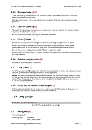 EnCase Sürüm 4.x ile Çalışmanın Temelleri                                          Armin Kisling –324. Şube


2.3.3. Disk (veri ortamı) (3)
 “Disk” görünümü güvenceye alınan veri ortamının fiziksel yapısı ve her bir dosyanın fiziksel yeri
 hakkında genel bir görünüm verir.
 Eğer dosyalar önceden sekme alanında işaretlenirse, bunlar “Disk” görünümünde alt sekmede
 görülebilir.


2.3.4. Console (konsol) (4)
 “Console” alt sekme alanının gösterilmesi, sonuçların ara kaydı için kullanılır (ör. arama sonuçları
 veya imza denetlemesinin sonucu).
 Bir ileri adımda bu sonuçlar ihtiyaca göre yerimlerine eklenebilir.


2.3.5.   Filters (filtreler) (5)
 Filtre kullanımı, dosyalara ait tüm bilgilerin sütunlarla gösterildiği tablo görünümü ile ilgilidir.
 Burada belli dosyaları seçmek için, sıralama üzerinden dosyalar sıralanabilir. Ancak gerek
 duyulmayan dosya ve dizinleri gizlemek daha iyidir. Bu olanak filtreler kullanılarak sağlanır.
 Burada doğru veya yanlış şeklinde basit bir “Boole” sorgulaması yapılır.
 Buna ait “Fitler.ini” dosyası ayrıca Guidance firmasının ana sayfasından indirilebilir ve zaman zaman
 güncellenmektedir.


2.3.6. Queries (sorgulamalar) (6)
 Birden fazla filtrenin kombine edilebilmesi.


2.3.7. Lock (kilitle) (7)
 “Lock” kutusu işaretlendiğinde görünüm sabit kalır. Kutu işaretliyse, alt sekme alanında seçilmiş olan
 dosyalar işaretleme sırasındaki görünümleriyle (ör. Hex) gösterilir.
 Örnek: Bir resim dosyası işaretlenerek alt sekme alanında Hex görünümü üzerine tıklanırsa, resim
 on altılı biçimde gösterilir. Başka bir resim dosyası seçilirse, alt sekme alanındaki görünüm otomatik
 olarak “Picture” seçeneğine döner. Eğer resimler Hex görünümünde görüntülenmek isteniyorsa,
 “Lock” kutusu işaretlenmelidir.


2.3.8. Dixon Box ve Sektor/Cluster bilgileri (8)
 Çok faydalı başka bir görünüm de incelenen veri ortamı üzerindeki fiziksel yerdir. Bu şekilde veri
 ortamı üzerinde bulunulan yer her zaman tam olarak belirtilebilir.


   2.4. Araç çubuğu


                                 Şekil 20: Olay görünümünde araç çubuğu



2.4.1. New (yeni) (1)
 Yeni bir olay yaratır.
 Bulunduğu yer:           File / New
                          Araç çubuğu / New

Baden-Württemberg Eyalet Kriminal Dairesi                                                               Sayfa 22
 