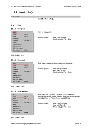 EnCase Sürüm 4.x ile Çalışmanın Temelleri                                   Armin Kisling –324. Şube


    2.5. Menü çubuğu

                                     Şekil 21: Menü çubuğu



2.5.1. File
2.5.1.1. New (yeni)

                                     Yeni bir olay yaratır.


                                     Bulunduğu yer:           Araç çubuğu / New
                                                              Menü çubuğu / File / New




Şekil 22: File / New


2.5.1.2. Open (aç)

                                     İlgili “.case” doyası seçilerek mevcut bir olayı açar.


                                     Bulunduğu yer:           Araç çubuğu / Open
                                                              Kısa yol / Ctrl + O
                                                              Menü çubuğu / File / Open




Şekil 23: File / Open


2.5.1.3. Save (kaydet)

                                     Açık olan olayı kaydeder. “Save All” (tümünü kaydet)
                                     seçeneğinin aksine “Save” (kaydet) seçeneğinde tüm ayarlar
                                     ve değişiklikler “.ini” dosyalarına kaydedilmez.


                                     Bulunduğu yer:           Araç çubuğu / Save
                                                              Kısa yol / Ctrl + S
                                                              Menü çubuğu / File / Save




Şekil 24: File / Save


Baden-Württemberg Eyalet Kriminal Dairesi                                                     Sayfa 24
 