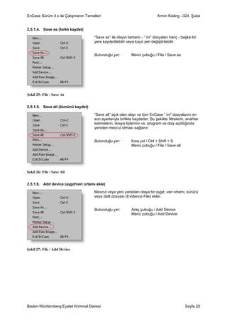 EnCase Sürüm 4.x ile Çalışmanın Temelleri                                   Armin Kisling –324. Şube


2.5.1.4. Save as (farklı kaydet)

                                     “Save as” ile olayın tamamı - “.ini” dosyaları hariç - başka bir
                                     yere kaydedilebilir veya kayıt yeri değiştirilebilir.


                                     Bulunduğu yer:         Menü çubuğu / File / Save as




Şekil 25: File / Save As


2.5.1.5. Save all (tümünü kaydet)

                                     “Save all” açık olan olayı ve tüm EnCase “.ini” dosyalarını en
                                     son ayarlarıyla birlikte kaydeder. Bu şekilde filtrelerin, anahtar
                                     kelimelerin, dosya tiplerinin vs. program ve olay açıldığında
                                     yeniden mevcut olması sağlanır.


                                     Bulunduğu yer:         Kısa yol / Ctrl + Shift + S
                                                            Menü çubuğu / File / Save all




Şekil 26: File / Save All


2.5.1.6. Add device (aygıt/veri ortamı ekle)

                                     Mevcut veya yeni yaratılan olaya bir aygıt, veri ortamı, sürücü
                                     veya delil dosyası (Evidence File) ekler.


                                     Bulunduğu yer:         Araç çubuğu / Add Device
                                                            Menü çubuğu / Add Device




Şekil 27: File / Add Device




Baden-Württemberg Eyalet Kriminal Dairesi                                                     Sayfa 25
 
