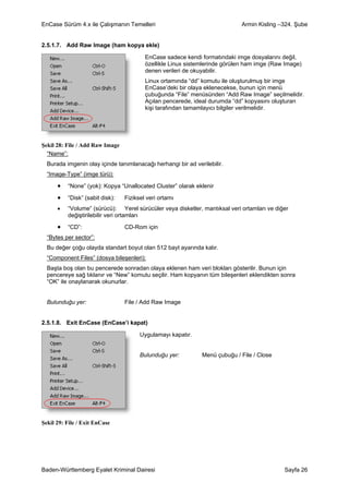 EnCase Sürüm 4.x ile Çalışmanın Temelleri                                   Armin Kisling –324. Şube


2.5.1.7. Add Raw Image (ham kopya ekle)

                                         EnCase sadece kendi formatındaki imge dosyalarını değil,
                                         özellikle Linux sistemlerinde görülen ham imge (Raw Image)
                                         denen verileri de okuyabilir.
                                         Linux ortamında “dd” komutu ile oluşturulmuş bir imge
                                         EnCase’deki bir olaya eklenecekse, bunun için menü
                                         çubuğunda “File” menüsünden “Add Raw Image” seçilmelidir.
                                         Açılan pencerede, ideal durumda “dd” kopyasını oluşturan
                                         kişi tarafından tamamlayıcı bilgiler verilmelidir.




Şekil 28: File / Add Raw Image
  “Name”:
  Burada imgenin olay içinde tanımlanacağı herhangi bir ad verilebilir.
  “Image-Type” (imge türü):

      •   “None” (yok): Kopya “Unallocated Cluster” olarak eklenir

      •   “Disk” (sabit disk):   Fiziksel veri ortamı
      •   “Volume” (sürücü): Yerel sürücüler veya disketler, mantıksal veri ortamları ve diğer
          değiştirilebilir veri ortamları

      •   “CD”:                  CD-Rom için
  “Bytes per sector”:
  Bu değer çoğu olayda standart boyut olan 512 bayt ayarında kalır.
  “Component Files” (dosya bileşenleri):
  Başta boş olan bu pencerede sonradan olaya eklenen ham veri blokları gösterilir. Bunun için
  pencereye sağ tıklanır ve “New” komutu seçilir. Ham kopyanın tüm bileşenleri eklendikten sonra
  “OK” ile onaylanarak okunurlar.


  Bulunduğu yer:                 File / Add Raw Image


2.5.1.8. Exit EnCase (EnCase’i kapat)

                                       Uygulamayı kapatır.


                                       Bulunduğu yer:         Menü çubuğu / File / Close




Şekil 29: File / Exit EnCase




Baden-Württemberg Eyalet Kriminal Dairesi                                                   Sayfa 26
 