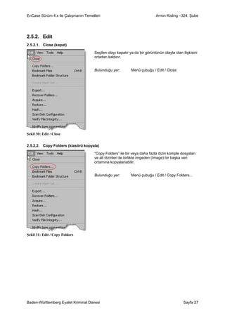 EnCase Sürüm 4.x ile Çalışmanın Temelleri                                  Armin Kisling –324. Şube




2.5.2. Edit
2.5.2.1. Close (kapat)

                                     Seçilen olayı kapatır ya da bir görüntünün olayla olan ilişkisini
                                     ortadan kaldırır.


                                     Bulunduğu yer:         Menü çubuğu / Edit / Close




Şekil 30: Edit / Close


2.5.2.2. Copy Folders (klasörü kopyala)

                                     “Copy Folders” ile bir veya daha fazla dizin komple dosyaları
                                     ve alt dizinleri ile birlikte imgeden (Image) bir başka veri
                                     ortamına kopyalanabilir.


                                     Bulunduğu yer:         Menü çubuğu / Edit / Copy Folders...




Şekil 31: Edit / Copy Folders




Baden-Württemberg Eyalet Kriminal Dairesi                                                    Sayfa 27
 