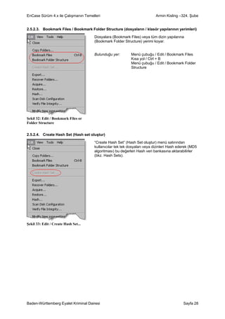 EnCase Sürüm 4.x ile Çalışmanın Temelleri                                  Armin Kisling –324. Şube


2.5.2.3. Bookmark Files / Bookmark Folder Structure (dosyaların / klasör yapılarının yerimleri)

                                      Dosyalara (Bookmark Files) veya tüm dizin yapılarına
                                      (Bookmark Folder Structure) yerimi koyar.


                                      Bulunduğu yer:        Menü çubuğu / Edit / Bookmark Files
                                                            Kısa yol / Ctrl + B
                                                            Menü çubuğu / Edit / Bookmark Folder
                                                            Structure




Şekil 32: Edit / Bookmark Files or
Folder Structure


2.5.2.4. Create Hash Set (Hash set oluştur)

                                      “Create Hash Set” (Hash Set oluştur) menü satırından
                                      kullanıcılar tek tek dosyaları veya dizinleri Hash ederek (MD5
                                      algoritması) bu değerleri Hash veri bankasına aktarabilirler
                                      (bkz. Hash Sets).




Şekil 33: Edit / Create Hash Set...




Baden-Württemberg Eyalet Kriminal Dairesi                                                  Sayfa 28
 
