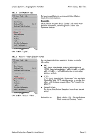 EnCase Sürüm 4.x ile Çalışmanın Temelleri                                     Armin Kisling –324. Şube


2.5.2.5. Export (dışarı taşı)

                                     Bu işlev dosya bilgilerinin ve dosyadaki diğer bilgilerin
                                     kaydedilmesi için kullanılır.
                                     Önemlidir:
                                     Oluşturulacak dosyanın dosya uzantısı “.txt” yerine “*.xls”
                                     şeklinde değiştirilirse, veriler doğrudan Excel’in tablo
                                     biçiminde açılabilir.




Şekil 34: Edit / Export…


2.5.2.6. Recover Folders (klasörü kurtar)

                                     Bu menü satırında dosya sisteminin türünün ne olduğu
                                     bilinmelidir.

                                     •      FAT:
                                            FAT dosya sistemlerinde bu komut alt dizinleri arar
                                            (GREP ifadesi şöyle olabilirdi: “x2Ex20 x20 x20 x20
                                            x20 x20 x20.......x2Ex2E) ve bunları bir dizin ağacı
                                            şeklinde gösterir.

                                     •      NTFS:
                                            NTFS dosya sistemlerinde “Unallocated” olan alanda bir
                                            MasterFile Table (MFT) kalıntıları aranır ve kayıtlar dizin
                                            ağacı şeklinde kayıp dosyalar (“Lost Files”) klasöründe
                                            gösterilir.

                                     •      Reiser/Ext2/etc.
                                            Bu dosya sistemlerinde klasörlerin kurtarılması olanağı
                                            yoktur.

Şekil 35: Edit / Recover Folders…
                                     Bulunduğu yer:           Menü çubuğu / Edit / Recover Folders
                                                              Menü penceresi / Recover Folders




Baden-Württemberg Eyalet Kriminal Dairesi                                                      Sayfa 29
 