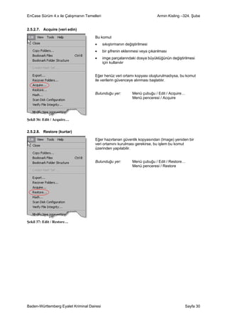 EnCase Sürüm 4.x ile Çalışmanın Temelleri                                    Armin Kisling –324. Şube


2.5.2.7. Acquire (veri edin)

                                     Bu komut
                                     •      sıkıştırmanın değiştirilmesi
                                     •      bir şifrenin eklenmesi veya çıkarılması
                                     •      imge parçalarındaki dosya büyüklüğünün değiştirilmesi
                                            için kullanılır


                                     Eğer henüz veri ortamı kopyası oluşturulmadıysa, bu komut
                                     ile verilerin güvenceye alınması başlatılır.


                                     Bulunduğu yer:           Menü çubuğu / Edit / Acquire…
                                                              Menü penceresi / Acquire




Şekil 36: Edit / Acquire…


2.5.2.8. Restore (kurtar)

                                     Eğer hazırlanan güvenlik kopyasından (Image) yeniden bir
                                     veri ortamını kurulması gerekirse, bu işlem bu komut
                                     üzerinden yapılabilir.


                                     Bulunduğu yer:           Menü çubuğu / Edit / Restore…
                                                              Menü penceresi / Restore




Şekil 37: Edit / Restore…




Baden-Württemberg Eyalet Kriminal Dairesi                                                   Sayfa 30
 